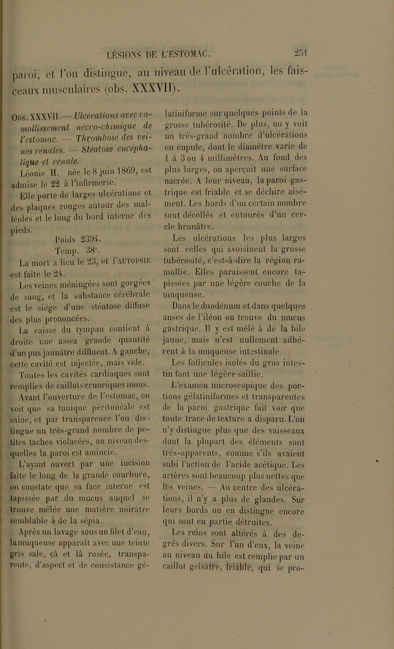 paroi, et l’on distingue, au niveau de 1 ulcération, les fais- ceaux musculaires (obs. XXXVII). Obs. XXXVII. — Ulcérations avec ra- mollissement nécr.o-chimique de l’estomac. — Thrombose des vei- nes rénales. — Stéatose encépha- lique et rénale. Léonie H. née le 8 juin 1869, est admise le 22 à l'infirmerie. Elle porte de larges ulcérations et des plaques rouges autour des mal- léoles et le long du bord interne des pieds. Poids 2394. Temp. 38. La mort a lieu le 23, et 1 autopsie est faite le 24. Les veines méningées sont gorgées de sang, et la substance cérébrale est le siège d’une stéatose ditluse des plus prononcées. La caisse du tympan contient à droite une assez grande quantité d’un pus jaunâtre diflluent. A gauche, cette cavité est injectée, mais vide. Toutes les cavités cardiaques sont remplies de caillots cruoriques mous. Avant l’ouverture de l’estomac, on voit que sa tunique péritonéale est saine, et par transparence l’on dis- tingue un très-grand nombre de pe- tites taches violacées, au niveau des- quelles la paroi est amincie. L’ayant ouvert par une incision faite le long de la grande courbure, on constate que sa face interne est tapissée par du mucus auquel se trouve mêlée une matière noirâtre semblable à de la sépia. Après un lavage sous un filet d’eau, la muqueuse apparaît avec une teinte gris sale, çà et là rosée, transpa- rente, d’aspect et de consistance gé- latiniforme sur quelques points de la grosse tubérosité. De plus, on y voit un très-grand nombre d’ulcérations en cupule, dont le diamètre varie de 1 à 3 ou 4 millimètres. Au fond des plus larges, on aperçoit une surface nacrée. A leur niveau, la paroi gas- trique est friable et se déchire aisé- ment. Les bords d’un certain nombre sont décollés et entourés d’un cer- cle brunâtre. Les ulcérations les plus larges sont celles qui avoisinent la grosse tubérosité, c’est-à-dire la région ra- mollie. Elles paraissent encore 1a- pissées par une légère couche de la muqueuse. Dans le duodénum et dans quelques anses de l’iléon on trouve du mucus gastrique. Il y est mêlé à de la bile jaune, mais n’est nullement adhé- rent à la muqueuse intestinale. Les follicules isolés du gros intes- tin font une légère saillie. L’examen microscopique des por- tions gélatiniformes et transparentes de la paroi gastrique fait voir que toute trace de texture a disparu.L’on n’y distingue plus que des vaisseaux dont la plupart des éléments sont très-apparents, comme s’ils avaient subi l’action de l’acide acétique. Les artères sont beaucoup plus nettes que Its veines. -— Au centre des ulcéra- tions, il n’y a plus de glandes. Sur leurs bords on en distingue encore qui sont en partie détruites. Les reins sont altérés à des de- grés divers. Sur l’un d’eux, la veine au niveau du hile est remplie par un caillot grisâtre, friable, qui se pro-