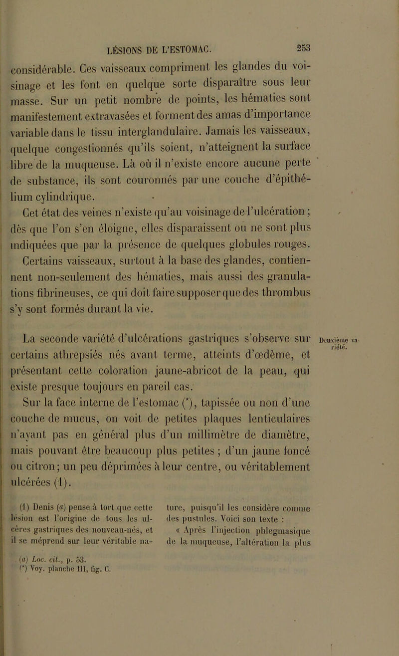 considérable. Ces vaisseaux compriment les glandes du voi- sinage et les font en quelque sorte disparaître sous leur masse. Sur un petit nombre de points, les hématies sont manifestement extravasées et forment des amas d’importance variable dans le tissu interglandulaire. Jamais les vaisseaux, quelque congestionnés qu’ils soient, n’atteignent la surface libre de la muqueuse. Là où il n’existe encore aucune perte de substance, ils sont couronnés par une couche d’épithé- lium cylindrique. Cet état des veines n’existe qu’au voisinage de l’ulcération ; dès que l’on s’en éloigne, elles disparaissent on ne sont plus indiquées que par la présence de quelques globules rouges. Certains vaisseaux, surtout à la base des glandes, contien- nent non-seulement des hématies, mais aussi des granula- tions fibrineuses, ce qui doit faire supposer que des thrombus s’y sont formés durant la vie. La seconde variété d’ulcérations gastriques s’observe sur certains athrepsiés nés avant terme, atteints d’œdème, et présentant cette coloration jaune-abricot de la peau, qui existe presque toujours en pareil cas. Sur la face interne de l’estomac (*), tapissée ou non d’une couche de mucus, on voit de petites plaques lenticulaires n’ayant pas en général plus d’un millimètre de diamètre, mais pouvant être beaucoup plus petites ; d’un jaune foncé ou citron; un peu déprimées à leur centre, ou véritablement ulcérées (1). (1) Denis (a) pense à tort que cette lésion est l’origine de tous les ul- cères gastriques des nouveau-nés, et il se méprend sur leur véritable na- (a) Loc. cil., p. 53. (*) Voy. planche lit, t'ig. C. £ K. ’ lure, puisqu’il les considère comme des pustules. Voici son texte : « Après l’injection phlegmasique de la muqueuse, l’altération la plus Deuxième va- riété.