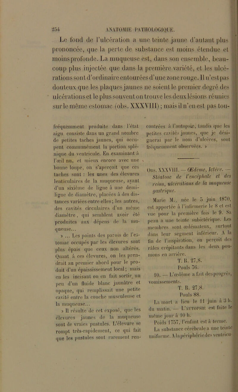 Le fond de l’ulcération a une teinte jaune d’autant plus prononcée, que la perte de substance est moins étendue et moins profonde. La muqueuse est, dans son ensemble, beau- coup plus injectée que dans la première variété, et les ulcé- rations sont d’ordinaire entourées d’une zone rouge. I l n’estpas douteux que les plaques jaunes ne soien t le premier degré des \ ulcérations et le plus souvent on trouve les deux lésions réunies j sur le même estomac (obs. XXXVIII) ; mais il n’en est pas tou- fréquemment produite dans l’état aigu consiste dans un grand nombre de petites taches jaunes, qui occu- pent communément la portion splé- nique du ventricule. En examinant à l’œil nu, et mieux encore avec une bonne loupe, on s’aperçoit que ces taches sont : les unes des élevures lenticulaires de la muqueuse, ayant d’un sixième de ligne à une demi- ligne de diamètre, placées à des dis- tances variées entre elles ; les autres, des cavités circulaires d’un même diamètre, qui semblent avoir été produites aux dépens de la mu- queuse... » ... Les points des parois de l’es- tomac occupés par les élevures sont plus épais que ceux non altérés. Quant à ces élevures, on les pren- drait au premier abord pour le pro- duit d’un épaississement local; mais en les incisant on en fait sortir, un peu d’un fluide blanc jaunâtre et opaque, qui remplissait une petite cavité entre la couche musculeuse et la muqueuse... y> Il résulte de cet exposé, que les élevures jaunes de la muqueuse sont île vraies pustules. L’élevure se rompt très-rapidement, ce qui fait que les pustules sont rarement ren- contrées à l'autopsie, tandis que les petites cavités jaunes, que je dési- gnerai par le nom d’ulcères, sont fréquemment observées. » Ods. XXXVIII. — Œdème, Ictère. — Stéatose de l’encéphale et des reins, ulcérations de la muqueuse gastrique. Marie M., née le 5 juin 1870, est apportée à l’infirmerie le 8 et est vue pour la première fois le 9. Sa peau a une teinte subictérique. Les membres sont œdémateux, surtout dans leur segment inférieur. A la lin de l’inspiration, on perçoit des râles crépitants dans les deux pou- mons en arrière. T. R. 27,8. Pouls 76. 10. — L’œdème a fait desprogrès, vomissements. T. IL 27,8. Pouls 88. La mort a lieu le II juin a 3 h. du matin. — L'autopsif. est faite le même jour à 10 h. Poids 1757, l’enfant est à terme. La substance cérébrale a une teinte uniforme. A la périphériedes vent rien