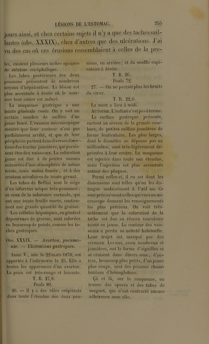 jours ainsi, et chez certains sujets il n’y a que des taches sail- lantes (obs. XXXIX), chez d’autres que des ulcérations. J’ai vu des cas où ces érosions ressemblaient à celles de la prè- les, existent plusieurs taches opaques 1 de stéatose encéphalique. Les lobes postérieurs (les deux i poumons présentent de nombreux i noyaux d’hépatisation. La lésion est plus accentuée à droite où le som- i met tout entier est induré. La muqueuse gastrique a une teinte générale rosée. On y voit un certain nombre de saillies d’un jaune foncé. L’examen microscopique montre que leur contour n’est pas parfaitement arrêté, et que de leur périphérie partent dans diverses direc-* lions des tractus jaunâtres, qui parais- sent être des vaisseaux. La coloration jaune est due à de petites masses entourées d’une atmosphère de même teinte, mais moins foncée; et à des cristaux aciculaires de teinte grenat. Les tubes de Bellini sont le siège d’un infarctus urique très-prononcé ; et ceux de la substance corticale, qui ont une teinte feuille morte, contien- nent une grande quantité de graisse. Les cellules hépatiques, en général dépourvues de graisse, sont colorées en beaucoup de points, comme les ta- ches gastriques. Oiîs. XXXIX. — Avorton, pneumo- nie. — Ulcérations gastriques. Anna V.; née le 22 mars 1870, est apportée à l’inlirmerie le 25. Elle a toutes les apparences d’un avorton. La peau est très-rouge et luisante. T. R. 27,8. Pouls 80. 26. — 11 y a des râles crépitants dans toute l’étendue des deux pou- mons, en arrière; et du souffle expi- ratoire à droite. T. R. 26. Pouls 72. 27. — On ne perçoilplus les bruits du cœur. T. R. 22,6. La mort a lieu à midi. Autopsie. L’enfant n’estpasàtcrme. La surface gastrique présente, surtout au niveau de la grande cour- bure, de petites saillies jaunâtres de forme lenticulaire. Les plus larges, dont le diamètre ne dépasse pas un millimètre, sont très-légèrement dé- primées à leur centre. La muqueuse est injectée dans toute son étendue, mais l’injection est plus accentuée autour des plaques. Parmi celles-ci, il en est dont les dimensions sont telles qu’on les dis- tingue malaisément à l’œil nu. Ce sont précisément cel les qui vues au mi- croscope donnent les renseignements les plus précieux. On voit très- nettement que la coloration de la tache est due au réseau vasculaire teinté en jaune. Le contour des vais- seaux a perdu sa netteté habituelle. Leur trajet est marqué par des cristaux. Les uns, assez nombreux et jaunâtres, ont la forme d’aiguilles et se croisent dans divers sens ; d’au- tres, beaucoup plus petits, d’un jaune plus rouge, sont des prismes rhom1- hoïdaux d’hémoglobine. Çà et là, sur la muqueuse, on trouve des spores et des tubes de muguet, qui n’ont contracté aucune adhérence avec elle.