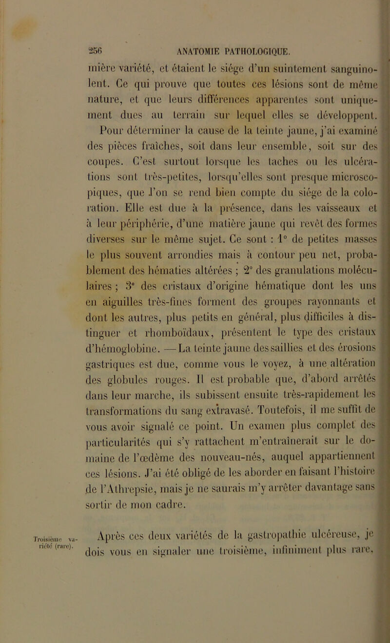 mière variété, et étaient le siège d’un suintement sanguino- lent. Ce qui prouve que toutes ces lésions sont de même nature, et que leurs différences apparentes sont unique- ment dues au terrain sur lequel elles se développent. Pour déterminer la cause de la teinte jaune, j’ai examiné des pièces fraîches, soit dans leur ensemble, soit sur des coupes. C’est surtout lorsque les taches ou les ulcéra- tions sont très-petites, lorsqu’elles sont presque microsco- piques, que .l’on se rend bien compte du siège de la colo- ration. Elle est due à la présence, dans les vaisseaux et à leur périphérie, d’une matière jaune qui revêt des formes diverses sur le même sujet. Ce sont : 1° de petites masses le plus souvent arrondies mais à contour peu net, proba- blement des hématies altérées ; 2° des granulations molécu- laires ; 3° des cristaux d’origine hématique dont les uns en aiguilles très-fines forment des groupes rayonnants et dont les autres, plus petits en général, plus difficiles à dis- tinguer et rhomboïdaux, présentent le type des cristaux d’hémoglobine. —La teinte jaune des saillies et des érosions gastriques est due, comme vous le voyez, à une altération des globules rouges. Il est probable que, d’abord arrêtés dans leur marche, ils subissent ensuite très-rapidement les transformations du sang extravasé. Toutefois, il me suffit de vous avoir signalé ce point. Un examen plus complet des particularités qui s’y rattachent m’entraînerait sur le do- maine de l’œdème des nouveau-nés, auquel appartiennent ces lésions. J’ai été obligé de les aborder en taisant 1 histoire de l’Athrepsie, mais je ne saurais m’y arrêter davantage sans sortir de mon cadre. Troisième va- Après ces deux variétés de la gastropathie ulcéreuse, je  ' (,ll ) dois vous en signaler une troisième, infiniment plus rare.