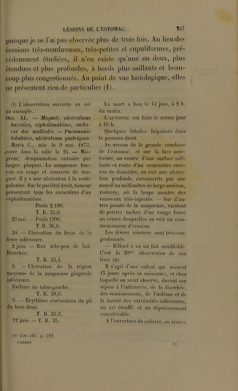 puisque je ne l’ai pas observée plus de trois lois. Au lieu des érosions très-nombreuses, très-petites cl cupuliformes, pré- cédemment étudiées, il n’en existe qu’une ou deux, plus étendues et plus profondes, à bords plus saillants et beau- coup plus congestionnés. Au point de vue histologique, elles 11e présentent rien de particulier (1). (1) L’observation suivante en est un exemple. Ous. XI.. — Muguet, ulcérations buccales, céphalématàmc, escha- res des malléoles. — Pneumonie lobulaire, ulcérations gastriques. Maria G., née le 9 mai 1873, ►entre dans la salle le 2i. — Mai- greur, desquamation cutanée par larges plaques. La muqueuse buc- cale est rouge et couverte de mu- guet. Il y a une ulcération à la voûte palatine. Sur le pariétal droit, tumeur présentant, tous les caractères d’un cépbalématôme. Poids 2,190. T. R. 35,6. 29 mai. —Poids 1990. T. R. 36,6. 30. — Ulcération du frein de la lèvre inférieure. 2 juin. — Roit très-peu de lait. Diarrhée. T. R. 35,L 6. — Ulcération de la région moyenne de la muqueuse gingivale inférieure. Eschare du talon gauche. T. IL 38,6. 9. — Erythème eczémateux du pli du bras droit. T. R. 35,3. 12 juin.— T. R. 35. (ti) Lac. cil., p. ol2. l'.VRHOT La mort a lieu le 13 juin, à 2 b. du matin. L’autopsie est faite le même jour à 10 h. Quelques lobules hépatisés dans le poumon droit. Au niveau de la grande courbure de l’estomac, et sur la face anté- rieure, au centre d’une surface sail- lante et rosée d’un centimètre envi- ron de diamètre, on voit une ulcéra- tion profonde, circonscrite par une zoned’un millimètrede large environ, violacée, où la loupe montre des vaisseaux très-injectés. — Sur d’au- tres points de la muqueuse, existent de petites taches d’un rouge foncé au centre desquelles on voit un com- mencement. d’érosion. Les divers viscères sont très-con- gestionnés. — Billard a vu un fait semblable. C’est la 29rae observation de son livre (a). Il s’agit d’une enfant qui mourut 15 jours après sa naissance, et. chez laquelle on avait observé, durant son séjour à l’infirmerie, de la diarrhée, des vomissements, de l’œdème et de la dureté des extrémités inférieures, un cri étouffé et un dépérissement considérable. A 1 ouverture du cadavre,on trouva 17