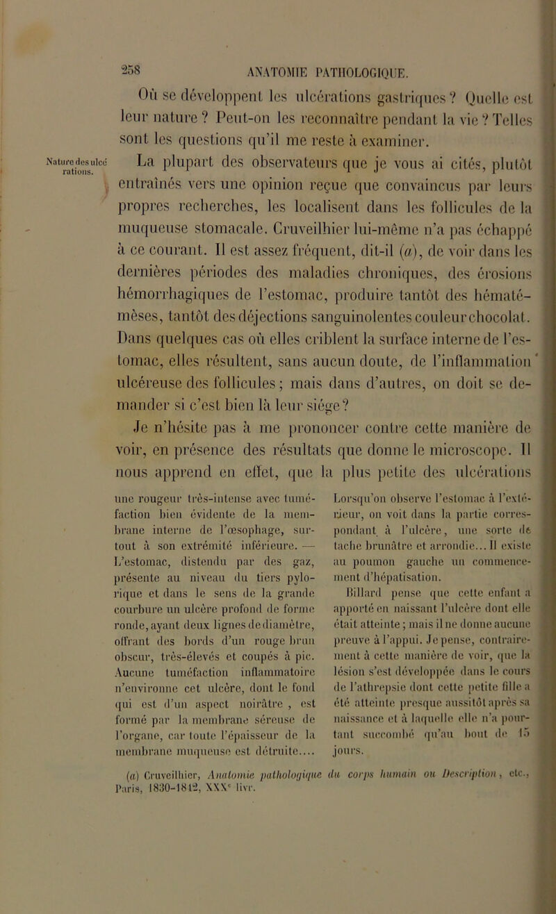 Nature dos ulcd rations. “258 ANATOMIE PATHOLOGIQUE. Où sc développent les ulcérations gastriques? Quelle est leur nature ? Peut-on les reconnaître pendant la vie ? Telles sont les questions qu’il me reste à examiner. La plupart des observateurs que je vous ai cités, plutôt entraînés vers une opinion reçue que convaincus par leurs propres recherches, les localisent dans les follicules de la muqueuse stomacale. Cruveilhier lui-même n’a pas échappé à ce courant. Il est assez fréquent, dit-il (a), de voir dans les dernières périodes des maladies chroniques, des érosions hémorrhagiques de l’estomac, produire tantôt des hématé- mèses, tantôt des déjections sanguinolentes couleur chocolat. Dans quelques cas où elles criblent la surface interne de l’es- tomac, elles résultent, sans aucun doute, de l’inflammation ' ulcéreuse des follicules ; mais dans d’autres, on doit se de- mander si c’est bien là leur siège? Je n’hésite pas à me prononcer contre cette manière de voir, en présence des résultats que donne le microscope. 11 nous apprend en effet, (pie la plus petite des ulcérations une rougeur très-intense avec tumé- faction bien évidente de la mem- brane interne de l’œsophage, sur- tout à son extrémité inférieure. — L’estomac, distendu par des gaz, présente au niveau du tiers pylo- rique et dans le sens de la grande courbure un ulcère profond de forme ronde, ayant deux lignes de diamètre, offrant des bords d’un rouge brun obscur, très-élevés et coupés à pic. Aucune tuméfaction inflammatoire n’environne cet ulcère, dont le fond qui est d’un aspect noirâtre , est formé par la membrane séreuse de l’organe, car toute l’épaisseur de la membrane muqueuse est détruite.... Lorsqu’on observe l’estomac à l'exté- rieur, on voit dans la partie corres- pondant à l’ulcère, une sorte de tache brunâtre et arrondie... Il existe au poumon gauche un commence- ment d’hépatisation. billard pense que cette enfant a apporté en naissant l’ulcère dont elle était atteinte ; mais il ne donne aucune preuve à l’appui. Je pense, contraire- ment à cette manière de voir, que la lésion s’est développée dans le cours de l’athrepsie dont cotte petite fille a été atteinte presque aussitôt après sa naissance et à laquelle elle n’a pour- tant succombé qu’au bout de 15 jours. (a) Cruveilhier, Anatomie, pathologique du corps humain ou Description, etc., Paris, 1830-1842, XXXe livr.