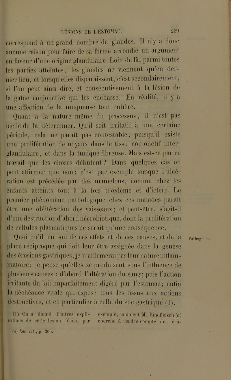 correspond à un grand nombre de glandes. Il n’y a donc aucune raison pour faire de sa forme arrondie un argument en faveur d’une origine glandulaire. Loin de là, parmi toutes les parties atteintes, les glandes ne viennent qu’en der- nier lieu, et lorsqu’elles disparaissent, c’est secondairement, si l’on peut ainsi dire, et consécutivement à la lésion de la gaine conjonctive qui les enchâsse. En réalité, il y a une affection de la muqueuse tout entière. Quant à la nature même du processus, il n’est pas facile de la déterminer. Qu’il soit irritatif à une certaine période, cela ne paraît pas contestable; puisqu’il existe une prolifération de noyaux dans le tissu conjonctif inter- glandulaire, et dans la tunique fibreuse. Mais est-ce par ce travail que les choses débutent? Dans quelques cas on peut affirmer que non; c’est par exemple lorsque I'ulcé- ration est précédée par des mamelons, connue chez les enfants atteints tout à la fois d’œdème et d’ictère. Le premier phénomène pathologique chez ces malades parait être une oblitération des vaisseaux; et peut-être, s’agit-il d’une destruction d’abord nécrobiotique, dont la proliféra lion de cellules plasmatiques ne serait qu’une conséquence. Quoi qu’il en soit de ces effets et de ces causes, et de la place réciproque qui doit leur être assignée dans la genèse des érosions gastriques, je n’affirmerai pas leur nature inflam- matoire; je pense qu’elles se produisent sous l’influence de plusieurs causes : d’abord l’altération du sang; puis faction irritante du lait imparfaitement digéré par l’estomac; enfin la déchéance vitale qui exposé tous les tissus aux actions destructives, et en particulier à celle du suc gastrique (J). Pal Impunie. (I) On a donne d’autres expli- cations de cnC.c lésion. Voici, par exempte, comment. M. Tlindfleiscli (a) cherche à rendre compte des éro- (a) Loc. cil., |i. :)()(i.