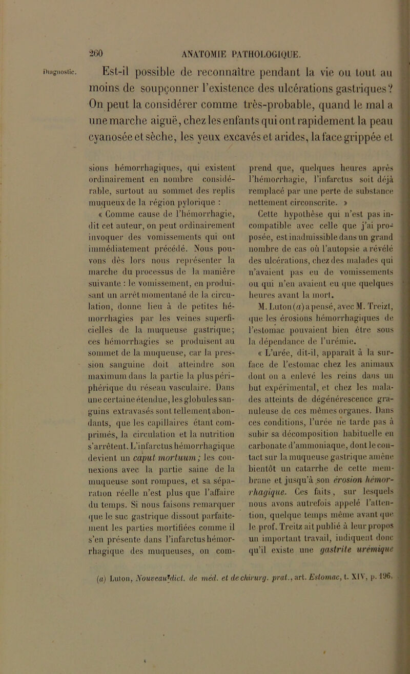 ilingiioslic. Esl-il possible de reconnaître pendant la vie ou tout au moins de soupçonner l’existence des ulcérations gastriques? On peut la considérer comme très-probable, quand le mal a une marche aiguë, chez les enfants qui ont rapidement la peau cyanosée et sèche, les yeux excavés et arides, la face grippée et sions hémorrhagiques, qui existent ordinairement en nombre considé- rable, surtout au sommet des replis muqueux de la région pylorique : « Comme cause de l’hémorrhagie, dit cet auteur, on peut ordinairement invoquer des vomissements qui ont immédiatement précédé. Nous pou- vons dès lors nous représenter la marche du processus de la manière suivante : le vomissement, en produi- sant un arrêt momentané de la circu - lation, donne lieu à de petites hé- morrhagies par les veines superfi- cielles de la muqueuse gastrique; ces hémorrhagies se produisent au sommet de la muqueuse, car la pres- sion sanguine doit atteindre son maximum dans la partie la plus péri- phérique du réseau vasculaire. Dans une certai ne étendue, les globules san- guins extravasés sont tellement abon- dants, que les capillaires étant com- primés, la circulation et la nutrition s’arrêtent. L’infarctus hémorrhagique devient un caputmortuum; les con- nexions avec la partie saine de la muqueuse sont rompues, et sa sépa- ration réelle n’est plus que l’affaire du temps. Si nous faisons remarquer que le suc gastrique dissout parfaite- ment les parties mortifiées comme il s’en présente dans l’infarctus hémor- rhagique des muqueuses, on com- prend que, quelques heures après l’hémorrhagie, l’infarctus soit déjà remplacé par une perte de substance nettement circonscrite. » Cette hypothèse qui n’est pas in- compatible avec celle que j’ai pro- posée, est inadmissible dans un grand nombre de cas où l’autopsie a révélé des ulcérations, chez des malades qui n’avaient pas eu de vomissements ou qui n’eu avaient eu que quelques heures avant la morl. M. Luton(a)apcnsé, avec M. Treizl, que les érosions hémorrhagiques de l’estomac pouvaient bien être sous la dépendance de l’urémie. « L’urée, dit-il, apparaît à la sur- face de l’estomac chez les animaux dont ou a enlevé les reins dans un but expérimental, et chez les mala- des atteints de dégénérescence gra- nuleuse de ces mêmes organes. Dans ces conditions, l’urée ne tarde pas à subir sa décomposition habituelle en carbonate d’ammoniaque, dont le con- tact sur la muqueuse gastrique amène bientôt un catarrhe de cette mem- brane et jusqu’à son érosion hémor- rhagique. Ces faits, sur lesquels nous avons autrefois appelé l’atten- tion, quelque temps même avant que le prof. Treitz ait publié à leur propos un important travail, indiquent donc qu’il existe une gastrite urémique (a) Lulon, NouveauMicl. île vieil, et ilecliirurg. prat., art. Estomac, t. Xl\, |>. l'J6>