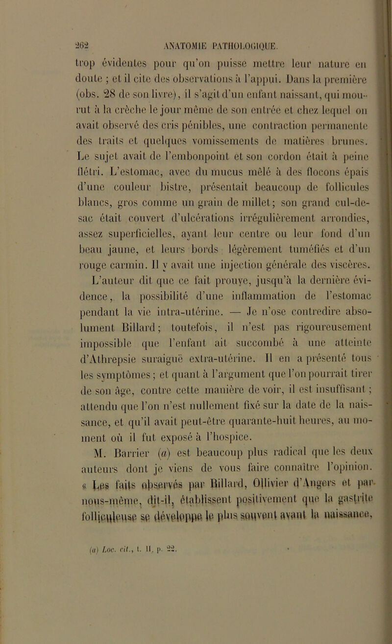 trop évidentes pour qu’on puisse mettre leur nature en doute ; et il cite des observations a l’appui. Dans la première (obs. 28 de son livre), il s’agit d’un enfant naissant, qui mou- rut à la crèche le jour môme de son entrée et chez lequel on avait observé des cris pénibles, une contraction permanente des traits et quelques vomissements de matières brunes. Le sujet avait de l’embonpoint et son cordon était à peine flétri. L’estomac, avec du mucus mêlé à des flocons épais d’une couleur bistre, présentait beaucoup de follicules blancs, gros comme un grain de millet; son grand cul-de- sac était couvert d’ulcérations irrégulièrement arrondies, assez superficielles, ayant leur centre ou leur fond d’un beau jaune, et leurs bords légèrement tuméfiés et d’un rouge carmin. Il y avait une injection générale des viscères. L’auteur dit que ce fait prouve, jusqu’à la dernière évi- dence, la possibilité d’une inflammation de l’estomac pendant la vie intra-utérine. — Je n’ose contredire abso- lument Billard; toutefois, il n’est pas rigoureusement impossible que l’enfant ait succombé à une atteinte d’Athrepsie suraiguë extra-utérine. Il en a présenté tous les symptômes; et quant à l’argument que l’on pourrait tirer de son âge, contre cette manière de voir, il est insuffisant ; attendu que l’on n’est nullement fixé sur la date de la nais- sance, et qu’il avait peut-être quarante-huit heures, au mo- ment où il fut exposé à l’hospice. M. Barrier (a) est beaucoup plus radical que les deux auteurs dont je viens de vous faire connaître l’opinion, ci Les faits observés par Billard, Ollivier d’Angers et par nous-mème, dit-il, établissent positivement que. la gastrite follieplouse se développe le plus souvent avant la naissance,