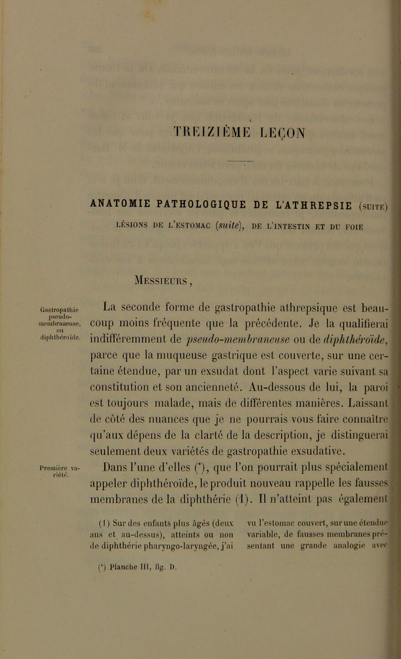 Gastropathie pscudo- mcmbraneuse, ou diplithdroïdo. Première v.i' riété. TREIZIÈME LEÇON ANATOMIE PATHOLOGIQUE DE L’ATHREPSIE (suite) LÉSIONS DE L’ESTOMAC (Suite), DE L’INTESTIN ET DU FOIE Messieurs , La seconde forme de gastropathie athrepsique est beau- coup moins fréquente que la précédente. Je la qualifierai indifféremment de pseudo-membraneuse ou de diphthéroide, parce que la muqueuse gastrique est couverte, sur une cer- taine étendue, par un exsudât dont l’aspect varie suivant sa constitution et son ancienneté. Au-dessous de lui, la paroi est toujours malade, mais de différentes manières. Laissant de côté des nuances que je ne pourrais vous faire connaître qu’aux dépens de la clarté de la description, je distinguerai seulement deux variétés de gastropathie exsudative. Dans l’une d’elles (*), que l’on pourrait plus spécialement appeler diphthéroide, le produit nouveau rappelle les fausses membranes de la diphthérie (1). Il n’atteint pas également (1 ) Sur des enfants plus âgés (deux vu l’estomac couvert, sur une étendue ans et au-dessus), atteints ou non variable, de fausses membranes pré- de diphthérie pharyngo-laryngée, j’ai sentant une grande analogie avec (') Planche III, fig. I).