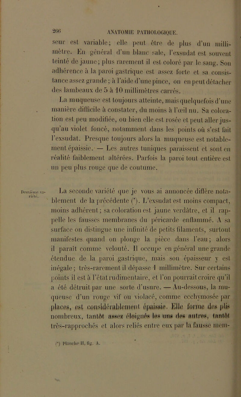 SBur est variable; elle peut être de plus d’un milli- mètre. En général d’un blanc sale, l’exsudât est souvent teinté de jaune; plus rarement il est coloré par le sang. Son adhérence à la paroi gastrique est assez forte et sa consis- tance assez grande ; à l’aide d’une pince, ou en peut détacher des lambeaux de 5 à 10 millimètres carrés. La muqueuse est toujours atteinte, mais quelquefois d’une manière difficile à constater, du moins à l’œil nu. Sa colora- tion est peu modifiée, ou bien elle est rosée et peut aller jus- qu’au violet foncé, notamment dans les points où s’est fait l’exsudât. Presque toujours alors la muqueuse est notable- ment épaissie. — Les autres tuniques paraissent et sont en réalité faiblement altérées. Parfois la paroi tout entière est un peu plus rouge que de coutume. Dmixiniir' rii:l(;. La seconde variété que je vous ai annoncée diffère nota- blement de la précédente (*). L’exsudât est moins compact, moins adhérent; sa coloration est jaune verdâtre, et il rap- pelle les fausses membranes du péricarde enflammé. A sa surface on distingue une infinité de petits filaments, surtout manifestes quand on plonge la pièce dans l’eau; alors il paraît comme velouté. Il occupe en général une grande étendue de la paroi gastrique, mais son épaisseur y est inégale; très-rarement il dépasse i millimètre. Sur certains points il est à l’état rudimentaire, et l’on pourrait croire qu'il a été détruit par une sorte d’usure. —Au-dessous, la mu- queuse d’un rouge vif ou violacé, comme ecchymosée par places, est considérablement épaissie. Elle forme des plis nombreux, tantôt assez éloignés les uns dos autres, tantôt très-rapprocbés et alors reliés entre eux par la fausse mem- (*) Haiichf' U, fig. A.