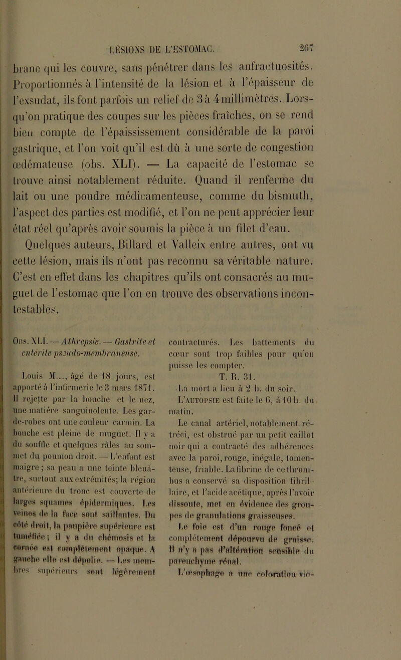branc qui les couvre, sans pénétrer dans les anfractuosités. Proportionnés ;'i l'intensité de la lésion et à l’épaisseur de l’exsudât, ils font parfois un relief de 3à ^millimètres. Lors- qu'on pratique des coupes sur les pièces fraîches, on se rend bien compte de l’épaississement considérable de la paroi gastrique, et l’on voit qu’il est dû à une sorte de congestion œdémateuse (obs. XLI). — La capacité de l’estomac se trouve ainsi notablement réduite. Quand il renferme du lait ou une poudre médicamenteuse, comme du bismuth, l’aspect des parties est modifié, et l’on ne peut apprécier leur état réel qu’après avoir soumis la pièce à un filet d’eau. Quelques auteurs, Billard et Yalleix entre autres, ont vu cette lésion, mais ils n’ont pas reconnu sa véritable nature. C’est en effet dans les chapitres qu’ils ont consacrés au mu- guet de l’estomac que l’on en trouve des observations incon- testables. Obs. XLI. — Athrepsie. — Gastrite et entérite pseudo-membraneuse. Louis M..., âgé do 18 jours, esl apporté à l’infirmerie le 8 mars 1871. Il rejette par la bouche et le nez, une matière sanguinolente. Les gar- de-robes ont une couleur carmin. La bouche est pleine de muguet. Il y a du souflle et quelques râles au som- met du poumon droit. — L’enfant est. maigre ; sa peau a une teinte bleuâ- tre, surtout aux extrémités; la région antérieure du tronc est couverte de larges squames épidermiques. Les veines de la face sont saillantes. Du côté droit, la paupière supérieure est tuméfiée ; il y a du chémosis et la eornéo est complètement opaque. A gauche elle est dépolie. — Les mem- bres supérieurs sont légèrement contracturés. Les battements du cœur sont trop faibles pour qu’on puisse les compter. T. R. 31. La mort a lieu â 2 h. du soir. L’autopsie est faite le G, à 10 h. du malin. Le canal artériel, notablement ré- tréci, est obstrué par un petit caillot noir qui a contracté des adhérences avec la paroi, rouge, inégale, tomen- teuse, friable. Lafibrine de ce throm- bus a conservé sa disposition f i b ri I • laire, et l’acide acétique, après l’avoir dissoute, met en évidence des grou- pes de granulations graisseuses. Le foie est d’un rouge foncé et complètement dépourvu de graisse. D n y a pas d’altération sensible du parenchyme rénal. L’œsophage a une coloration vio-