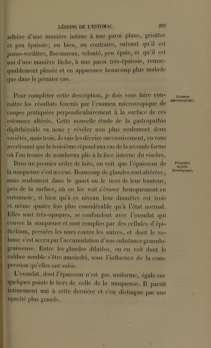adhère d’une manière intime à une paroi plane, grisâtre et peu épaissie; ou bien, au contraire, suivant qu’il est jaune-verdâtre, floconneux, velouté, peu épais, et qu’il est uni d’une manière lâche, à une paroi très-épaissie, remar- quablement plissée et en apparence beaucoup plus malade que dans le premier cas. Pour compléter cette description, je dois vous faire con- Examen , . ., . . -, microscopique. naître les résultats fournis par l examen microscopique de coupes pratiquées perpendiculairement à la surface de ces estomacs altérés. Cette nouvelle étude de la gastropathie diphthéroïde va nous y révéler non plus seulement deux variétés, mais trois, .levais les décrire successivement, en vous avertissant que la troisième répond aux cas de la seconde forme où l’on trouve de nombreux plis à la face interne du viscère. Dans un premier ordre de faits, on voit que l’épaisseur de la muqueuse s’est accrue. Beaucoup de glandes sont altérées ; lllstolo°1ULV mais seulement dans le quart ou le tiers de leur hauteur, près de la surface, où ou les voit s’évaser brusquement en entonnoir; si bien qu’à ce niveau leur diamètre est trois et même quatre fois plus considérable qu’à l’état normal, hiles sont très-opaques, se confondent avec l’exsudât qui couvre la muqueuse et sont remplies par des cellules d’épi- thélium, pressées les unes contre les autres, et dont le vo- lume s’est accru par l’accumulation d’une substance granulo- graisseuse. Entre les glandes dilatées, on en voit dont le calibre semble s’être amoindri, sous l’influence de la com- pression qu’elles ont subie. L’exsudât, dont l’épaisseur n’est pas uniforme, égale sur quelques points le tiers de celle de la muqueuse. 11 parait intimement uni a cette dernière et s’en distingue par une opacité plus grande.