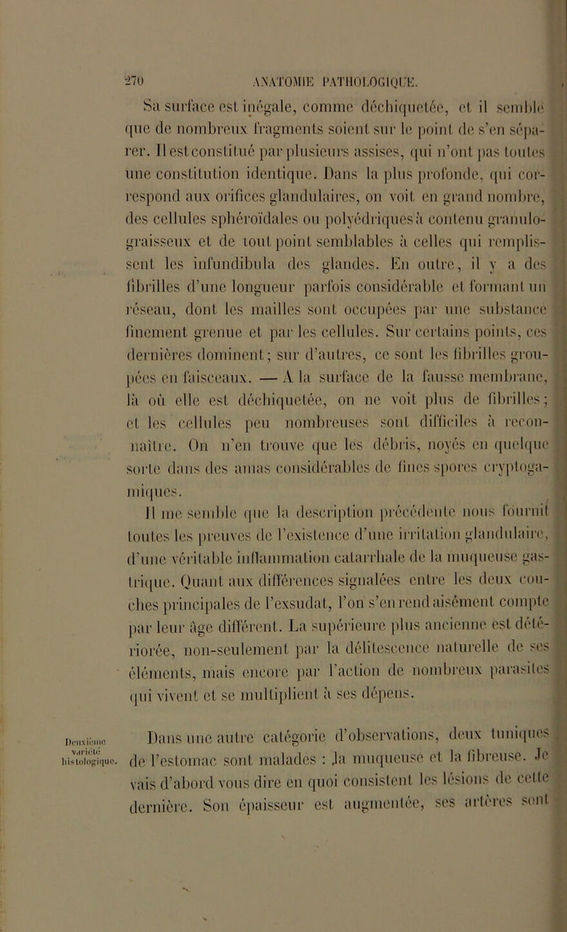 Sa surface esl inégale, comme déchiquetée, (‘lit semble ([ne de nombreux fragments soient sur le point de s’en sépa- rer. Il est constitué par plusieurs assises, qui n’ont pas toutes une constitution identique. Dans la plus profonde, qui cor- respond aux orifices glandulaires, on voit en grand nombre, des cellules sphéroïdales ou polyédriques à contenu granulo- graisseux et de lout point semblables à celles qui remplis- sent les infundibula des glandes. En outre, il y a des fibrilles d’une longueur parfois considérable et formant un réseau, dont les mailles sont occupées par une substance finement grenue et par les cellules. Sur certains points, ces dernières dominent; sur d’autres, ce sont les fibrilles grou- pées en faisceaux. — A la surface de la fausse membrane, là où elle est déchiquetée, on ne voit plus de fibrilles; et les celIules peu nombreuses sont difficiles à recon- naître. On n’en trouve que les débris, noyés en quelque sorte dans des amas considérables de fines spores cryptoga- miques. Il me semble que la description précédente nous fournit toutes les preuves de l’existence d’une irritation glandulaire, d’une véritable inflammation catarrhale de la muqueuse gas- trique. Quant aux différences signalées entre les deux cou- ches principales de l’exsudât, l’on s’en rend aisément compte par leur âge différent. La supérieure plus ancienne est délé- riorée, non-seulement par la délitescence naturelle de ses éléments, mais encore par l'action de nombreux parasites qui vivent et se multiplient à ses dépens. Deuxième v.nitHi! Dans une autre catégorie d’observations, deux tuniques i.isiüiogiquc. de l’estomac sont malades : Ja muqueuse et la fibreuse. Je vais d’abord vous dire en quoi consistent les lésions de cette dernière. Son épaisseur est augmentée, ses artères sont
