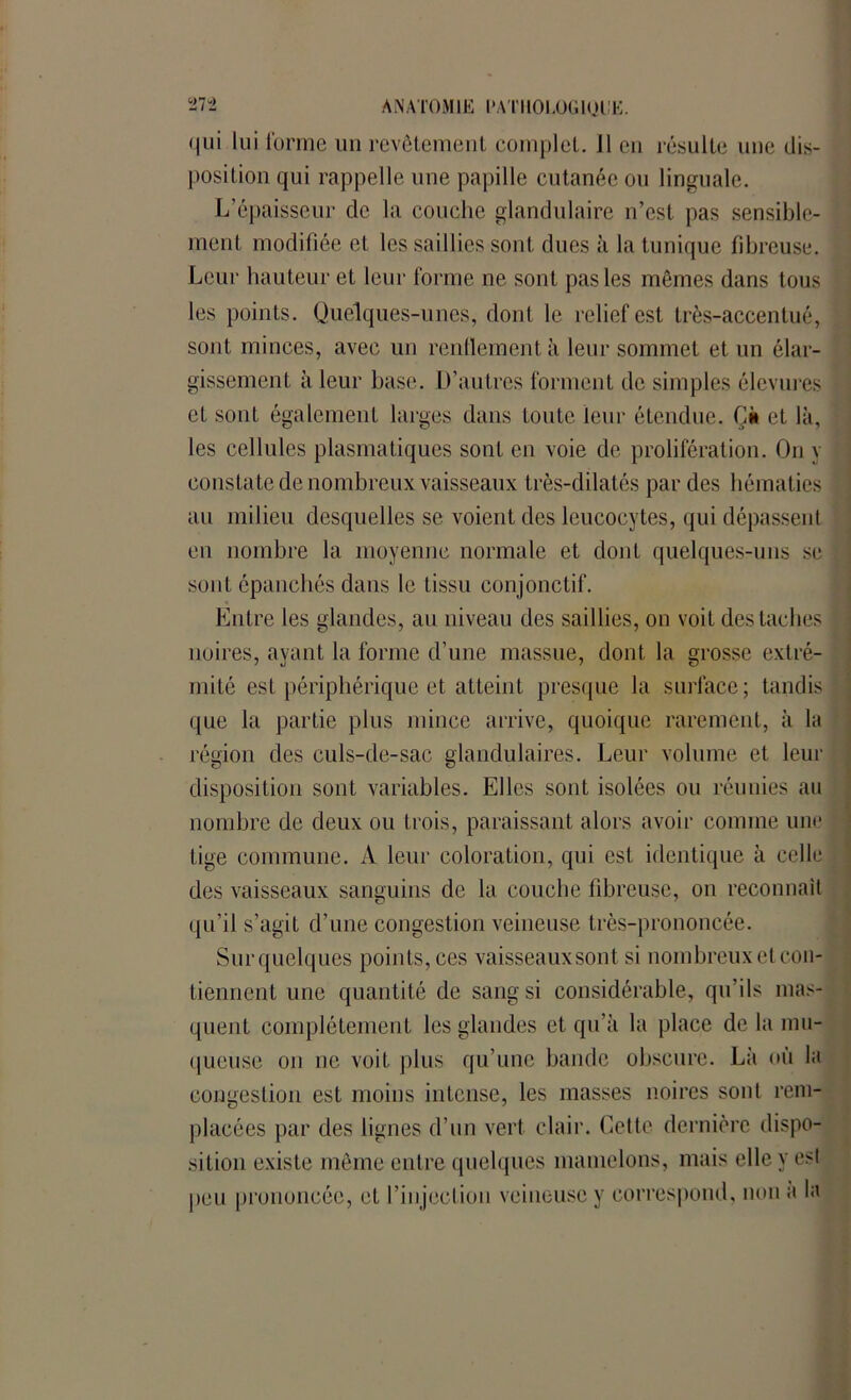 qui lui forme un revêtement complet. 11 en résulte une dis- position qui rappelle une papille cutanée ou linguale. L’épaisseur de la couche glandulaire n’est pas sensible- ment modifiée et les saillies sont dues à la tunique fibreuse. Leur hauteur et leur forme ne sont pas les mêmes dans tous les points. Quelques-unes, dont le relief est très-accentué, sont minces, avec un renflement à leur sommet et un élar- gissement à leur hase. D’autres forment de simples êlevures et sont également larges dans toute leur étendue. Ci» et là, les cellules plasmatiques sont en voie de prolifération. On y constate de nombreux vaisseaux très-dilatés par des hématies au milieu desquelles se voient des leucocytes, qui dépassent en nombre la moyenne normale et dont quelques-uns se sont épanchés dans le tissu conjonctif. Entre les glandes, au niveau des saillies, on voit des taches noires, ayant la forme d’une massue, dont la grosse extré- mité est périphérique et atteint presque la surface; tandis que la partie plus mince arrive, quoique rarement, à lu région des culs-de-sac glandulaires. Leur volume et leur disposition sont variables. Elles sont isolées ou réunies au nombre de deux ou trois, paraissant alors avoir comme une tige commune. A leur coloration, qui est identique à celle des vaisseaux sanguins de la couche fibreuse, on reconnaît qu’il s’agit d’une congestion veineuse très-prononcée. Sur quelques points, ces vaisseaux sont si nombreux et con- tiennent une quantité de sang si considérable, qu’ils mas- quent complètement les glandes et qu’à la place delà mu- queuse on ne voit plus qu’une bande obscure. Là où la congestion est moins intense, les masses noires sont rem- placées par des lignes d’un vert clair. Celte dernière dispo- sition existe même entre quelques mamelons, mais elle y est peu prononcée, et l’injection veineuse y correspond, non a la