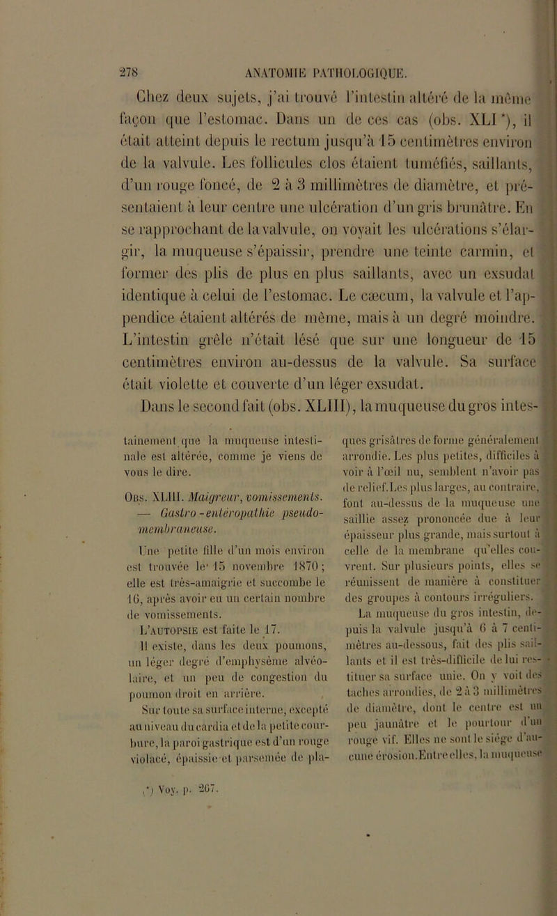Chez deux sujets, j’ai trouvé l'intestin altéré de la môme façon ([ne l’estomac. Dans un de ces cas (obs. XLI *), il était atteint depuis le rectum jusqu’à 15 centimètres environ de la valvule. Les follicules clos étaient tuméfiés, saillants, d’un rouge foncé, de 2 à 3 millimètres de diamètre, et pré- sentaient à leur centre une ulcération d’un gris brunâtre. En se rapprochant de la valvule, on voyait les ulcérations s’élar- gir, la muqueuse s’épaissir, prendre une teinte carmin, et former des plis de plus en plus saillants, avec un exsudai identique à celui de l’estomac. Le cæcum, la valvule et l’ap- pendice étaient altérés de même, mais à un degré moindre. L’intestin grêle n’était lésé que sur une longueur de 15 centimètres environ au-dessus de la valvule. Sa surface était violette et couverte d’un léger exsudât. Dans le second fait (obs. XLI II), la muqueuse du gros intes- tainemenl que la muqueuse intesti- nale est altérée, comme je viens de vous le dire. Dus. XLI H. Maigreur, vomissements. — Castro -enter apathie pseudo- membraneuse. Une petite fille d’un mois environ est trouvée le115 novembre 1870; elle est très-amaigrie et succombe le 16, après avoir eu un certain nombre de vomissements. L’autopsie est faite le 17. Il existe, dans les deux poumons, un léger degré d’emphysème alvéo- laire, et un peu de congestion du poumon droit en arrière. Sur toute sa surface interne, excepté au niveau du cardia et de la petite cour- bure, la paroi gastrique est d’un rouge violacé, épaissie et parsemée de pla- ques grisâtres de forme généralement arrondie. Les plus petites, difficiles à voir à l’œil nu, semblent n’avoir pas de relief.Les plus larges, au contraire, font au-dessus de la muqueuse une saillie assez prononcée due à leur épaisseur plus grande, mais surtout à celle de la membrane qu’elles cou- vrent. Sur plusieurs points, elles se réunissent de manière à constituer des groupes à contours irréguliers. La muqueuse du gros intestin, de- puis la valvule jusqu’à 6 à 7 centi- mètres au-dessous, fait des plis sail- lants et il est très-difficile de lui res- tituer sa surface unie. On y voit des taches arrondies, de 2 à 3 millimètres de diamètre, dont le centre est un peu jaunâtre et le pourtour d un rouge vif. Elles ne sont le siège d au- cune érosion.Entre elles, la muqueuse ,*.) Yoy. p. 2G7.