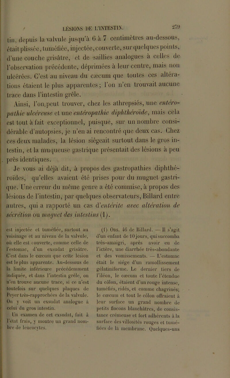 lin, depuis la valvule jusqu’à 0 a / centimètres au-dessous, était plissée, tuméfiée, injectée, couverte, sur quelques points, d'une couche grisâtre, et de saillies analogues a celles de l’observation précédente, déprimées à leur centre, mais non ulcérées. C’est au niveau du cæcum que toutes ces altéra- tions étaient le plus apparentes; l’on n’en trouvait aucune trace dans l’intestin grêle. Ainsi, l’on,peut trouver, chez les athrepsiés, une entéro- pathie ulcéreuse et une entéropathie diphthéroide, mais cela est tout à fait exceptionnel, puisque, sur un nombre consi- dérable d’autopsies, je n’en ai rencontré que deux cas. Chez ces deux malades, la lésion siégeait surtout dans le gros in- testin, et la muqueuse gastrique présentait des lésions à peu j. près identiques. Je vous ai déjà dit, à propos des gastropathies diphthé- roïdes, qu’elles avaient été prises pour du muguet gastri- que. Une erreur du même genre a été commise, à propos des lésions de l’intestin, par quelques observateurs, Billard entre autres, qui a rapporté un cas d'entérite avec altération de sécrétion ou muguet des intestins (1). est injectée et tuméfiée, surtout au voisinage et au niveau de la valvule, où elle est rouverte, comme celle de l’estomac, d’un exsudât grisâtre. C’est dans le cæcum que celte lésion est le plus apparente. Au-dessous de la limite inférieure précédemment indiquée, et dans l’intestin grêle, on n’en trouve aucune trace, si ce n’est toutefois sur quelques plaques de Peyer très-rapprochées de la valvule. On y voit un exsudât analogue à celui du gros intestin. Un examen de cet exsudai, fait à l’étal frais, y montre un grand nom- lire de leucocytes. (1) Obs. 46 de Billard. — Il s’agit d’un enfant de 10 jours, qui succomba très-amaigri, après avoir eu de l’ictère, une diarrhée très-abondante et des vomissements. — L’estomac était le siège d’un ramollissement gélatiniforme. Le dernier tiers de l’iléon, le cæcum et toute l’étendue du côlon, étaient d’un rouge intense, tuméfiés, ridés, et comme chagrinés; le cæcum et tout le côlon offraient à leur surface un grand nombre de petits llocons blanchâtres, de consis- tance crémeuse et fort adhérents à la surface des villosités rouges et tumé- fiées de la membrane. Quelques-uns