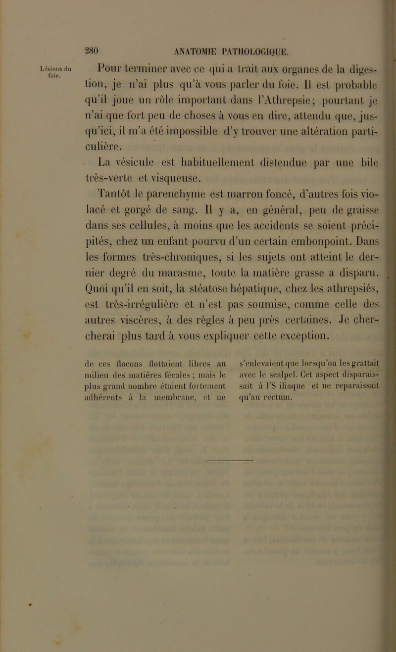 Lésions du foie. 280 ANATOMIE PATHOLOGIQUE. Pour terminer avec ce qui a Irait aux organes de la diges- tion, je n’ai plus qu’à vous parler du foie. U est probable qu’il joue un rôle important dans l’Athrepsie; pourtant je n’ai que fort peu de choses à vous en dire, attendu que, jus- qu’ici, il m’a été impossible d’y trouver une altération parti- culière. La vésicule est habituellement distendue par une bile très-verte et visqueuse. Tantôt le parenchyme est marron foncé, d’autres fois vio- lacé et gorgé de sang. Il y a, en général, peu de graisse dans ses cellules, à moins que les accidents se soient préci- pités, chez un enfant pourvu d’un certain embonpoint. Dans les formes très-chroniques, si les sujets ont atteint le der- nier degré du marasme, toute la matière grasse a disparu. Quoi qu’il en soit, la stéatose hépatique, chez les athrepsiés, est très-irrégulière et n’est pas soumise, comme celle des autres viscères, à des règles à peu près certaines. Je cher- cherai plus tard à vous expliquer cette exception. de ccs llocons ilollnienl libres au milieu des matières fécales ; mais le plus grand nombre étaient follement adhérents à la membrane, et ne s’enlevaient que lorsqu’on les grattait avec le scalpel. Cet aspect disparais- sait à l’S iliaque et ne reparaissait qu’au rectum.