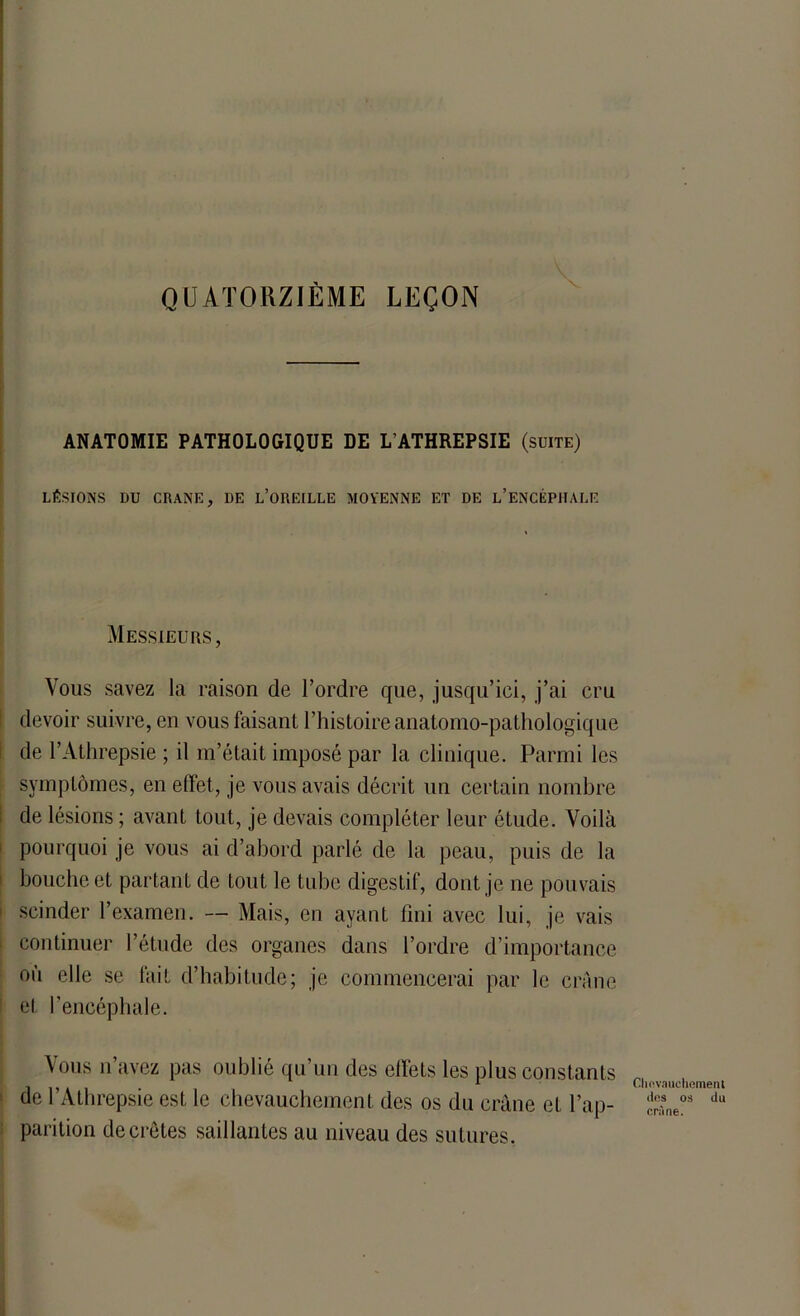 QUATORZIÈME LEÇON ANATOMIE PATHOLOGIQUE DE L’ATHREPSIE (suite) LÉSIONS DU CRANE, DE L’OREILLE MOYENNE ET DE l’ENCÉPHALF. Messieurs, Vous savez la raison de l’ordre que, jusqu’ici, j’ai cru devoir suivre, en vous faisant l’histoire anatomo-pathologique de l’Athrepsie ; il m’était imposé par la clinique. Parmi les symptômes, en effet, je vous avais décrit un certain nombre de lésions ; avant tout, je devais compléter leur étude. Voilà pourquoi je vous ai d’abord parlé de la peau, puis de la bouche et partant de tout le tube digestif, dont je ne pouvais scinder l’examen. — Mais, en ayant fini avec lui, je vais continuer l’étude des organes dans l’ordre d’importance où elle se fait d’habitude; je commencerai par le crâne et l’encéphale. \ ous n’avez pas oublié qu’un des effets les plus constants de l’Athrepsie est le chevauchement des os du crâne et l’ap- parition décrétés saillantes au niveau des sutures. Chevauchement des os du crâne.