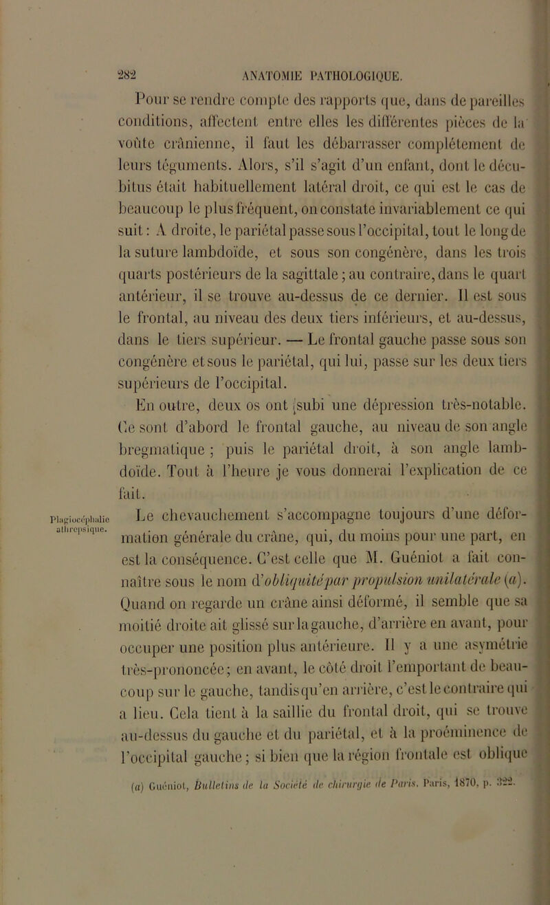 Pour sc rendre compte des rapports que, dans dépareillés conditions, affectent entre elles les différentes pièces de la voûte crânienne, il faut les débarrasser complètement de leurs téguments. Alors, s’il s’agit d’un enfant, dont le décu- bitus était habituellement latéral droit, ce qui est le cas de beaucoup le plus fréquent, on constate invariablement ce qui suit : A droite, le pariétal passe sous l’occipital, tout le long de la suture lambdoïde, et sous son congénère, dans les trois quarts postérieurs de la sagittale ; au contraire, dans le quart antérieur, il se trouve au-dessus de ce dernier. Il est sous le frontal, au niveau des deux tiers inférieurs, et au-dessus, dans le tiers supérieur. — Le frontal gauche passe sous son congénère et sous le pariétal, qui lui, passe sur les deux tiers supérieurs de l’occipital. En outre, deux os ont [subi une dépression très-notable. Ce sont d’abord le frontal gauche, au niveau de son angle bregmatique ; puis le pariétal droit, à son angle lamb- doïde. Tout à l’heure je vous donnerai l’explication de ce fait. pinffiucépiiiiiie Le chevauchement s’accompagne toujours d’une défor- amiops.que. mat|6n générale du crâne, qui, du moins pour une part, en est la conséquence. C’est celle que M. Guéniot a fait con- naître sous le nom d'obliquitépar propulsion unilatérale [a). Quand on regarde un crâne ainsi déformé, il semble que sa moitié droite ait glissé sur la gauche, d’arrière en avant, pour occuper une position plus antérieure. 11 y a une asymétrie très-prononcée; en avant, le coté droit l’emportant de beau- coup sur le gauche, tandisqu’en arrière, c’est le contraire qui a lieu. Cela tient à la saillie du frontal droit, qui se trouve au-dessus du gauche et du pariétal, et à la proéminence de l’occipital gauche; si bien que la région frontale est oblique (a) Guéniot, bulletins de lu Société de chirurgie de Paris. Paris, i870. p.