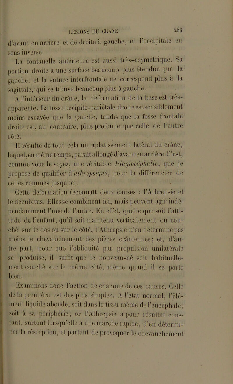 d'avant en arrière et de droite à gauche, et l’occipitale en sens inverse. La fontanelle antérieure est aussi très-asymétrique. Sa portion droite a une surface beaucoup plus étendue que la eauche, et la suture interfrontale ne correspond plus à la sagittale, qui se trouve beaucoup plus à gauche. A l’intérieur du crâne, la déformation de la base est très- apparente. La fosse occipito-pariétale droite est sensiblement moins excavée que la gauche, tandis que la fosse frontale droite est, an contraire, plus profonde que celle de l’autre côté. 11 résulte de tout cela un aplatissement latéral du crâne, lequel,en même temps, paraît allongé d’avant en arrière. C’est, comme vous le voyez, une véritable Plagiocéplialic, que je propose de qualifier d’athrepsique, pour la différencier de celles connues jusqu’ici. Cette déformation reconnaît deux causes : l’Athrepsie et le décubitus. Elles se combinent ici, mais peuvent agir indé- pendamment l’une de l’autre. En effet, quelle que soit l'atti- tude de l’enfant, qu’il soit maintenu verticalement ou cou- ché sur le dos ou sur le côté, l’Athrepsie n’en détermine pas moins le chevauchement des pièces crâniennes; et, d’au- tre part, pour que l’obliquité par propulsion unilatérale se produise, il suffit que le nouveau-né soit habituelle- ment couché sur le même côté, même quand il se porte bien. Examinons donc l’action de chacune de ces causes. Celle de la première est des plus simples. A l’état normal, l’élé- ment liquide abonde, soit dans le tissu même de l’encéphale, soit à sa périphérie ; or l’Athrepsie a pour résultat cons- tant, surtout lorsqu’elle a une marche rapide, d’en détermi- ner la résorption, et partant de provoquer le ehcvauchcmeni