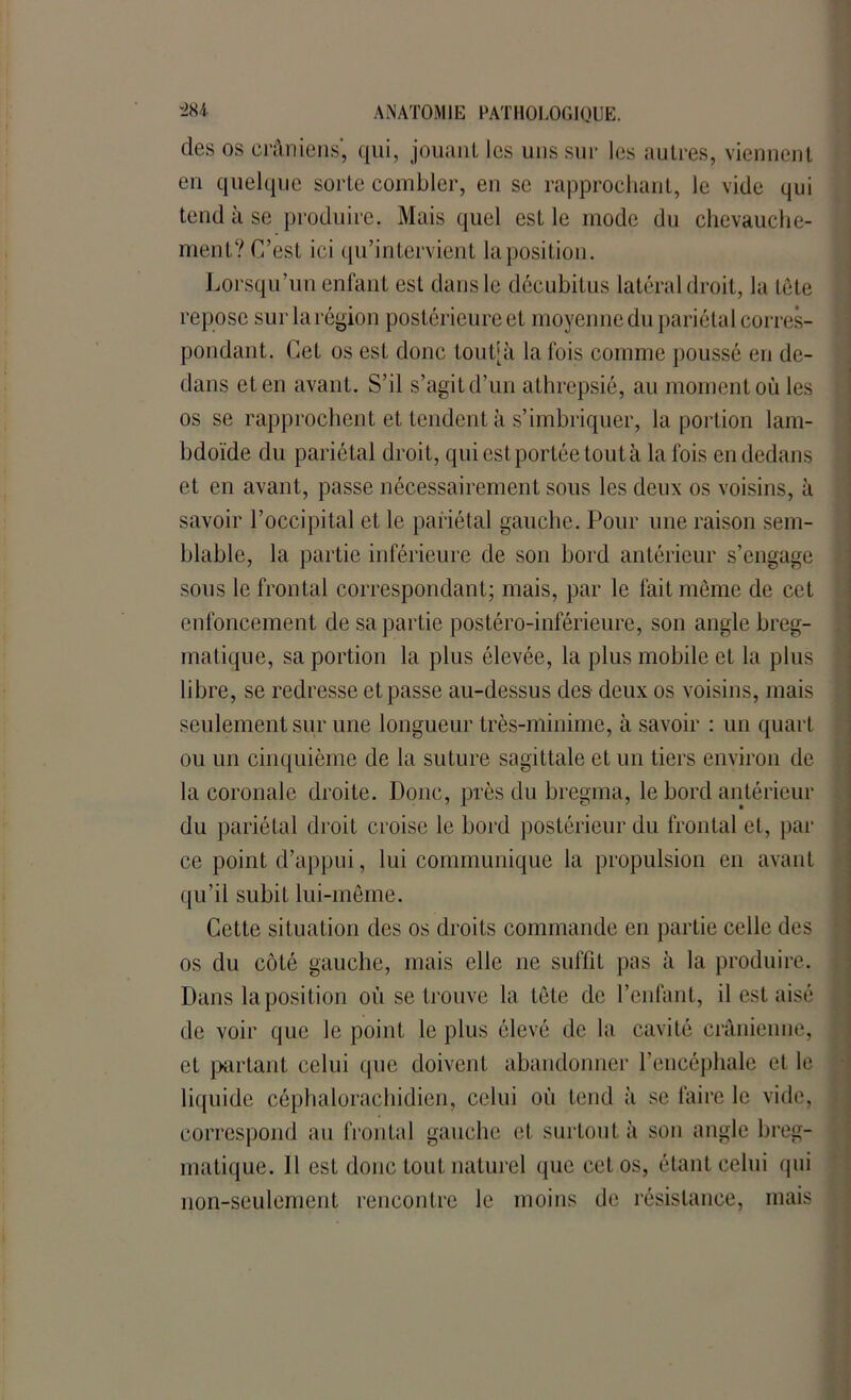 des os crâniens', qui, jouant les uns sur les autres, viennent en quelque sorte combler, en se rapprochant, le vide qui tend à se produire. Mais quel est le mode du chevauche- ment? C’est ici qu’intervient la position. Lorsqu’un enfant est dans le décubitus latéral droit, la tête repose surlarégion postérieure et moyenne du pariétal corres- pondant. Cet os est donc toutjà la fois comme poussé en de- dans et en avant. S’il s’agit d’un athrepsié, au moment où les os se rapprochent et tendent à s’imbriquer, la portion lam- bdoïde du pariétal droit, qui est portée tout à la fois en dedans et en avant, passe nécessairement sous les deux os voisins, à savoir l’occipital et le pariétal gauche. Pour une raison sem- blable, la partie inférieure de son bord antérieur s’engage sous le frontal correspondant; mais, par le fait même de cet enfoncement de sa partie postéro-inférieure, son angle breg- matique, sa portion la plus élevée, la plus mobile et la plus libre, se redresse et passe au-dessus des deux os voisins, mais seulement sur une longueur très-minime, à savoir : un quart ou un cinquième de la suture sagittale et un tiers environ de la coronale droite. Donc, près du bregma, le bord antérieur du pariétal droit croise le bord postérieur du frontal et, par ce point d’appui, lui communique la propulsion en avant qu’il subit lui-même. Cette situation des os droits commande en partie celle des os du côté gauche, mais elle ne suffit pas à la produire. Dans la position où se trouve la tête de l’enfant, il est aisé de voir que le point le plus élevé de la cavité crânienne, eL partant celui que doivent abandonner l’encéphale et le liquide céphalorachidien, celui où tend à se faire le vide, correspond au frontal gauche et surtout à son angle breg- matique. Il est donc tout naturel que cet os, étant celui qui non-seulement rencontre le moins de résistance, mais