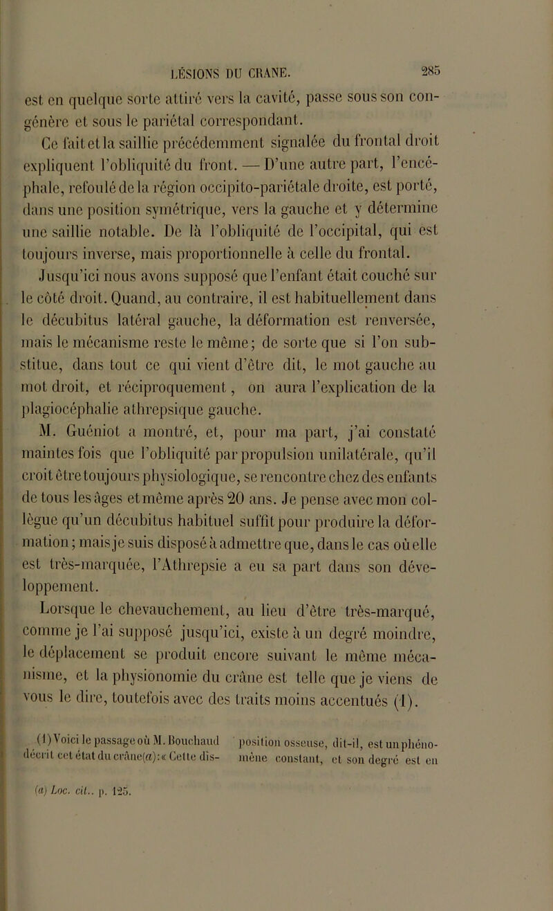 est en quelque sorte attiré vers la cavité, passe sous sou con- génère et sous le pariétal correspondant. Ce lait et la saillie précédemment signalée du frontal droit expliquent l’obliquité du front. — D’une autre part, l’encé- phale, refoulé de la région occipito-pariétale droite, est porté, dans une position symétrique, vers la gauche et y détermine une saillie notable. De là l’obliquité de l’occipital, qui est toujours inverse, mais proportionnelle à celle du frontal. Jusqu’ici nous avons supposé que l’enfant était couché sur le côté droit. Quand, au contraire, il est habituellement dans le décubitus latéral gauche, la déformation est renversée, mais le mécanisme reste le même; de sorte que si l’on sub- stitue, dans tout ce qui vient d’être dit, le mot gauche au mot droit, et réciproquement, on aura l’explication de la plagiocéphalie athrepsique gauche. M. Guéniot a montré, et, pour ma part, j’ai constaté maintes fois que l’obliquité par propulsion unilatérale, qu’il croit être toujours physiologique, se rencontre chez des enfants de tous les âges et même après 20 ans. Je pense avec mon col- lègue qu’un décubitus habituel suffit pour produire la défor- mation ; mais je suis disposé à admettre que, dans le cas où elle est très-marquée, l’Athrepsie a eu sa part dans son déve- loppement. Lorsque le chevauchement, au lieu d’être très-marqué, comme je l'ai supposé jusqu’ici, existe à un degré moindre, le déplacement se produit encore suivant le même méca- nisme, et la physionomie du crâne est telle que je viens de vous le dire, toutefois avec des traits moins accentués (1). (1) Voici le passage où M. Rouehaud décrit cetétatducrâne(a):« Celte dis- posilion osseuse, dit-il, est un phéno- mène constant, et son degré est en