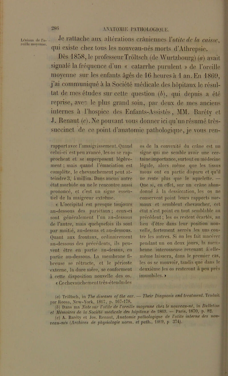 28K Lisions de reillo movc t I o- snno. AMATOMIK l'ATIlOLOGlOlïi. Je nilLâche juin; altérations crâniennes l'utile du ta caisse, qui existe chez tous les nouveau-nés morts d’Athrepsie. Dès 1858, le professeurTrôltsch (de Wurtzbourg) (a) avait signalé la fréquence d’un « catarrhe purulent » de l’oreille moyenne sur les enfants âgés de 16 heures à l an. En 1869, j ai communiqué à la Société médicale des hôpitaux le résul- tat de mes études sur cette question (b\, qui depuis a été reprise, avec le plus grand soin, par deux de mes anciens internes à l’hospice des Enfants-Assistés, MM. Baréty et J. Renaut (c). Ne pouvant vous donner ici qu’un résumé très- succinct de ce point d’anatomie pathologique, je vous ren- rapportavec l'amaigrissement. Quand celui-ci est peu avancé, les os se rap- prochent et se superposent légère- ment ; mais quand l’émaciation est complète, le chevauchement peut at- teindre 3, imillim. Dans aucun autre état morbide on ne le rencontre aussi prononcé, et c’est un signe essen- tiel de la maigreur extrême. « L’occipital est presque toujours au-dessous des pariétaux ; ceux-ci sont généralement l’un au-dessous de l’autre, mais quelquefois ils sont par moitié, au-dessus et au-dessous. Quant aux frontaux, ordinairement au-dessous des précédents, ils peu- vent être en partie au-dessus, en partie au-dessous. La membrane fi- breuse se rétracte, et le périoste externe, la dure mère, se conforment à cette disposition nouvelle des os. « Ce chevauchement très-étendu des os de la convexité du crâne est un signe qui me semble avoir une cer- taine importance, surtout en médecine légale, alors même que les tissus mous ont en partie disparu et qu’il ne reste plus que le squelette. — Que si, en effet, sur un crâne aban- donné â la dessiccation, les os ne conservent point leurs rapports nor- maux et semblent chevaucher, cet état n’est point en tout semblable au précédent; les os restent écartés, au lieu d’être dans leur position nou- velle, fortement serrés les uns con- tre les autres. Si on les fait macérer pendant un ou deux jours, la mem- brane interosseuse revenant à elle- même laissera, dans le premier ras, les os se mouvoir, tandis que dans le deuxième les os resteront à peu près immobiles. » (a) Trôltsch, in Tlie diseases ofthe ear. — Their Diagnosis and trealmenl. Traduit par Roosa, New-York, 18(37, p. 167-178. (h) Dans ma Note sur l'otite de l'oreille moyenne clin le nouveau-né, in Ilulletius el Mémoires de la Société médicale des hôpitaux rte 1869. — Paris, 1870, p. 8-2. (c) A. Baréty et !os. Renaut, Anatomie pathologique de. l'otite interne des nou- veau-nés (Archives de physiologie norm. et path., 1869, p 374).