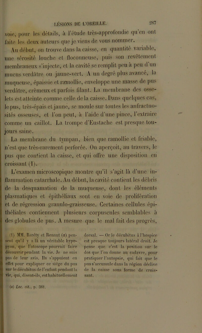 voie, pour les doinils, à 1 étude Lrôs-upprolondic qu ou ont faite les deux auteurs que je viens de vous nommer. Au début, on trouve dans la caisse, en quantité variable, une sérosité louche et floconneuse, puis son revêtement membraneux s’injecte, et la cavité se remplit peu a peu d un mucus verdâtre ou jaune-vert. A un degré plus avancé, la muqueuse, épaissie et ramollie, enveloppe une masse de pus verdâtre, crémeux et parfois fdant. La membrane des osse- lets est atteinte comme celle delà caisse. Dans quelques cas, le pus, très-épais et jaune, se moule sur toutes les anfractuo- sités osseuses, et l’on peut, à l’aide d’une pince, l’extraire comme un caillot. La trompe d’Eustache est presque tou- jours saine. La membrane du tympan, bien que ramollie et friable, n’est que très-rarement perforée. On aperçoit, au travers, le pus que contient la cuisse, et qui offre une disposition en croissant (1). L’examen microscopique montre qu’il s’agit là d’une in- flammation catarrhale. Au début, la cavité contient les débris de la desquamation de la muqueuse, dont les éléments plasmatiques et épithéliaux sont en voie de prolifération et de régression granulo-graisseuse. Certaines cellules épi- théliales contiennent plusieurs corpuscules semblables à des globules de pus. A mesure que le mal fait des progrès, fl) MM. Barcty cl Renaut (a) pen- sent qu’il y à là un véritable hypo- pyon, que l’oloscope pourrait faire découvrir pendant ta vie. Je ne suis pas de leur avis. Ils s’appuient en effet pour expliquer ce siège du pus sur le décubitus de l’enfant pendant la vie, qui,disent-ils, esthabituellement dorsal. — Or le décubitus à l’hospice est presque toujours latéral droit. Je. pense que c’est la position sur le dos que l’on donne au cadavre, pour pratiquer l’autopsie, qui fait, que le pus s’accumule dans la région déclive de la caisse sous forme de crois- sant.