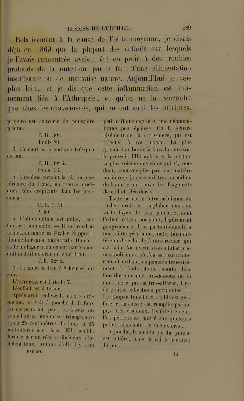 Relativement à la cause de l’otite moyenne, je disais déjà en 1869 que la plupart des enfants sur lesquels je l’avais rencontrée avaient été en proie à des troubles profonds de la nutrition par le fait d’une alimentation insuffisante ou de mauvaise nature. Aujourd’hui je vais plus loin, et je dis que cette inflammation est inti- mement liée à l’Athrepsie, et qu’on ne la rencontre que chez les nouveau-nés, qui en ont subi les atteintes, prépuce est couverte de poussière urique. T. R. 30°. l'ouïs <30. 3. I/eiifant ne prend que (rès-peu de lail. T. It. 30°,-l. l'ouïs. 00. i. L’œdème envahit la région pos- térieure du tronc, on trouve quel- ques râles crépitants dans les pou- mons. T. R. 31°,6 1'. 80. 5. L’alimentation est nulle, l’en- fant est immobile. — Il ne rend ni urines, ni matières fécales. Suppura- tion de la région ombilicale. On con- state un léger écoulement par le con- duit auditif externe du côté droit. T. R. 32»,2. 0. lia mort a lieu à <8 heures du soir. L’autopsie est faite le 7. L’enfant est à terme. Après avoir enlevé la calotte crâ- nienne, on voit à gauche de la faux du cerveau, un peu au-dessus du sinus latéral, une masse triangulaire ayant 25 centimètres de long et 25 millimètres à sa hase. Elle semble lonnée par un réseau fibrineux Irès- icdémaleux. Autour d’elle il y a un petit caillot sanguin el une néomem- brane peu épaisse. On la sépare aisément de la dure-mère, qui est injectée à son niveau. La plus grande étendue de la faux du cerveau, le pressoir d’Hérophile et la portion la plus voisine des sinus qui s’y ren- dent, sont remplis par une matière puriforme jaune-verdâtre, au milieu de laquelle on trouve des fragments de caillots décolorés. Toute la partie intra-crânienne du rocher droit est englobée dans un vaste foyer de pus jaunâtre, dont l’odeur est,sur un point, légèrement gangréneuse. L’os partout dénudé a une teinte gris-jaune, mate, bien dif- férente de ('elle de l’autre rocher, qui est sain. Au niveau des cellules pré- mastoïdiennes où l’os est particuliè- rement malade, on pénètre très-aisé- ment à l’aide d’une pointe dans l’oreille moyenne. Au-dessous de la dure-mère qui est très-alléréc, il y a de petites collections purulentes. — Le tympan tuméfié et friable est per- foré, et la caisse est remplie par un pus très-visqueux. Extérieurement, l’os pétreux est altéré sur quelques points voisins de l’orifice externe. A gauche, la membrane du tympan est entière, mais la caisse contient du pus. PAIUIOT. l'.l