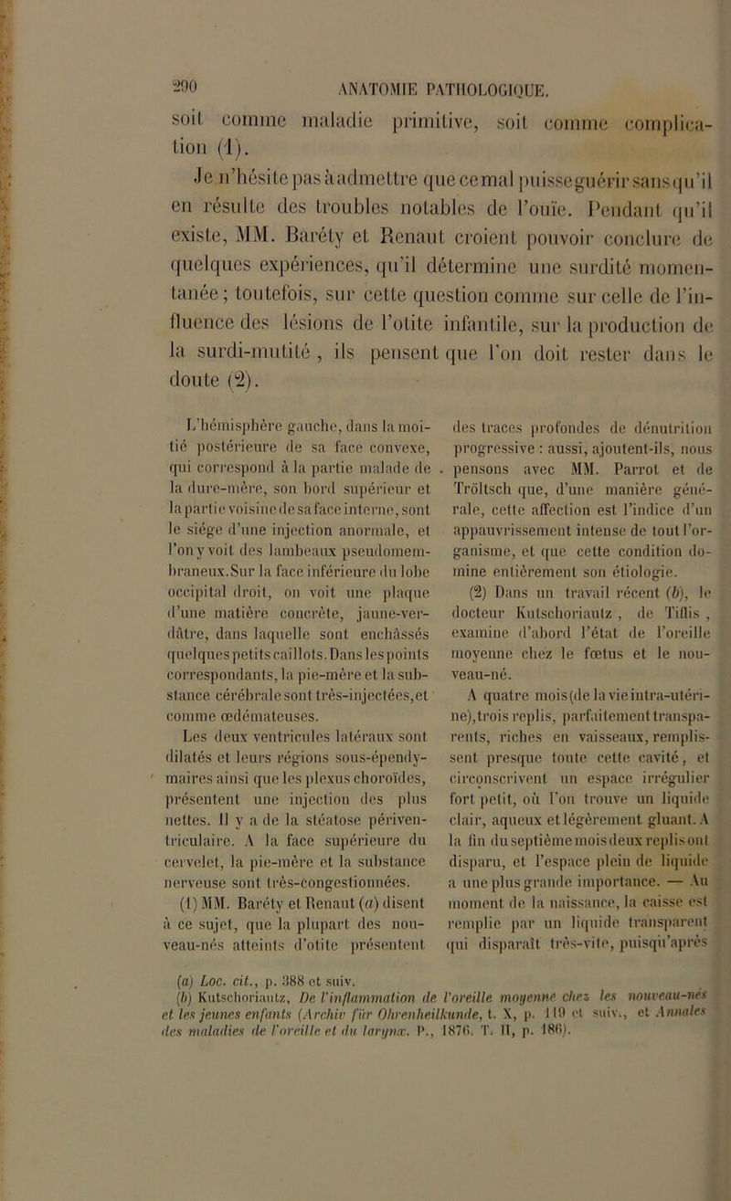 soi! comme maladie primitive, soit comme complica- tion (1). Je n’hésite pas à admettre que cernai puissegucFirsansqu’il en résulte des troubles notables de l’ouïe. Pendant qu’il existe, MM. Baréty et Renaut croient pouvoir conclure de quelques expériences, qu’il détermine une surdité momen- tanée; toutefois, sur cette question comme sur celle de l’in- fluence des lésions de l’otite infantile, sur la production de la surdi-mutité , ils pensent que l’on doit rester dans le doute (2). L’hémisphère gauche, dans la moi- tié postérieure de sa face convexe, qui correspond à la partie malade de la dure-mère, son bord supérieur et la partie voisine de saface interne, sont le siège d’une injection anormale, et l’on y voit des lambeaux pseudomem- braneux.Sur la face inférieure du lobe occipital droit, on voit une plaque d’une matière concrète, jaune-ver- dâtre, dans laquelle sont enchâssés quelques petits caillots. Dans les points correspondants, la pie-mère et la sub- stance cérébrale sont très-injectées,et comme œdémateuses. Les deux ventricules latéraux sont dilatés et leurs régions sous-épendy- maires ainsi que les plexus choroïdes, présentent une injection des plus nettes. Il y a de la stéatose périven- triculaire. A la face supérieure du cervelet, la pie-mère et la substance nerveuse sont très-Congeslionnées. (1) MM. Baréty et Renaut (a) disent à ce sujet, que la plupart des nou- veau-nés atteints d’otite présentent des traces profondes de dénutrition progressive : aussi, ajoutent-ils, nous pensons avec MM. Parrol et de Trôltsch que, d’une manière géné- rale, cette affection est l’indice d’un appauvrissement intense de tout l’or- ganisme, et que cette condition do- mine entièrement son étiologie. (2) Dans un travail récent (b), le docteur Kutschoriaulz , de Tiflis , examine d’abord l’état de l’oreille moyenne chez le fœtus et le nou- veau-né. A quat re mois (de la vie intra-utéri- ne),trois replis, parfaitement transpa- rents, riches en vaisseaux, remplis- sent presque toute cette cavité, et circonscrivent un espace irrégulier fort petit, où l’on trouve un liquide clair, aqueux et légèrement gluant. A la fin du septième mois deux replis ont disparu, et l’espace plein de liquide a une plus grande importance. — Au moment de la naissance, la caisse est remplie par un liquide transparent qui disparaît très-vite, puisqu apres (a) Loc. cit., p. 388 et suiv. [b) Kutschoriaulz, De l’inflammation de. l'oreille moyenne chez les nouveau-nés et les jeunes enfants (Arckiv fur Ohrenheilkunde, t. X, p. 119 et suiv., et Annales des maladies de l'oreille et du larynx. P., 1876. T. II, p. 166).