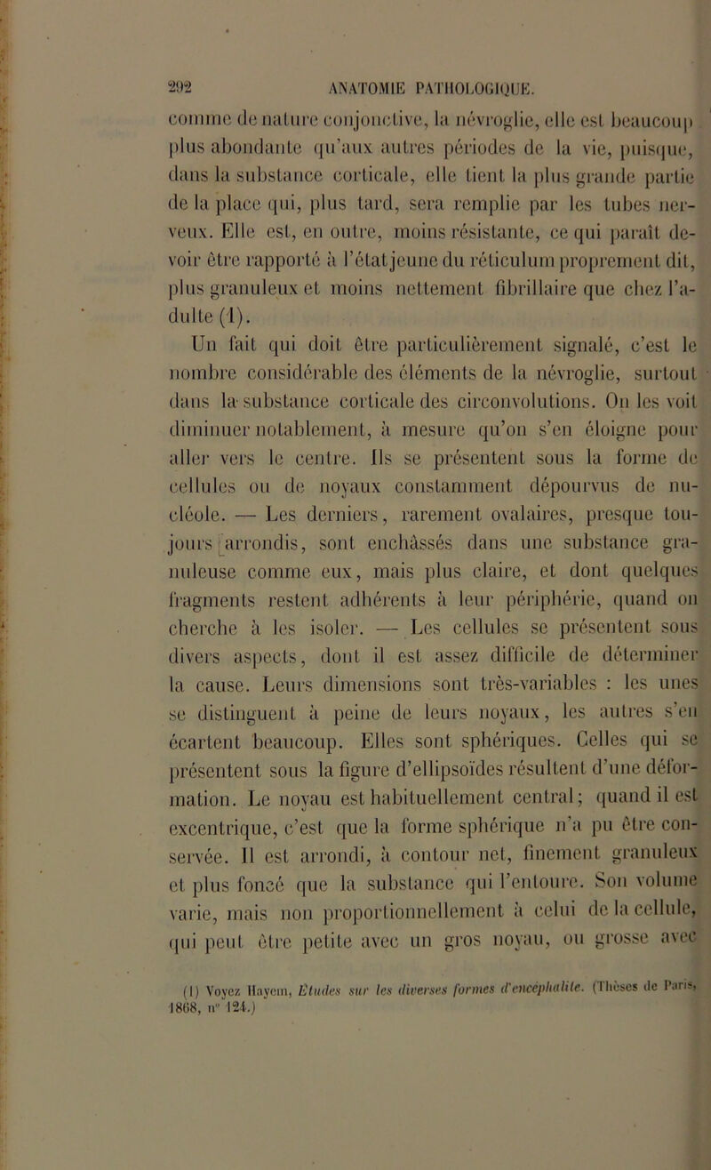 comme de nature conjonctive, la névroglie, elle est beaucoup plus abondante qu’aux autres périodes de la vie, puisque, dans la substance corticale, elle tient la plus grande partie de la place qui, plus tard, sera remplie par les tubes ner- veux. Elle est, en outre, moins résistante, ce qui paraît de- voir êLre rapporté à l’étatjeunedu réticulum proprement dit, plus granuleux et moins nettement fibrillaire que chez l’a- dulte (1). Un fait qui doit être particulièrement signalé, c’est le nombre considérable des éléments de la névroglie, surtout dans la substance corticale des circonvolutions. On les voit diminuer notablement, à mesure qu’on s’en éloigne pour aller vers le centre. Ils se présentent sous la forme de cellules ou de noyaux constamment dépourvus de nu- cléole. — Les derniers, rarement ovalaires, presque tou- jours arrondis, sont enchâssés dans une substance gra- nuleuse comme eux, mais plus claire, et dont quelques fragments restent adhérents à leur périphérie, quand on cherche à les isoler. — Les cellules se présentent sous divers aspects, dont il est assez difficile de déterminer la cause. Leurs dimensions sont très-variables : les unes se distinguent à peine de leurs noyaux, les autres s’en écartent beaucoup. Elles sont sphériques. Celles qui se présentent sous la figure d’ellipsoïdes résultent d’une défor- mation. Le noyau est habituellement central; quand il est excentrique, c’est que la forme sphérique n’a pu être con- servée. 11 est arrondi, à contour net, finement granuleux et plus foncé que la substance qui l’entoure. Son volume varie, mais non proportionnellement a celui de la cellule, qui peut être petite avec un gros noyau, ou grosse avec (1) Voyez Haycin, Etudes sue les diverses formes d'etlcéplutUle. (lhèses de 1808, n“ 124.)