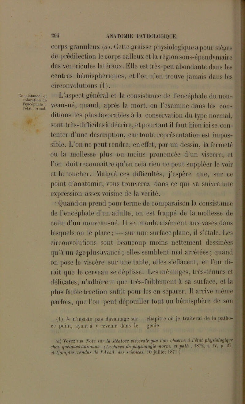 Consistance et eoloi'iilion de l'encéphale à l’état normal. corps granuleux (a). CeLte graisse physiologique,a pour sièges de prédilection le corps calleux et la région sous-épendymaire des ventricules latéraux. Elle est très-peu abondante dans les centres hémisphériques, et l’on n’en trouve jamais dans les circonvolutions (1). L’aspect général et la consistance de l’encéphale du nou- veau-né, quand, après la mort, on l’examine dans les con- ditions les plus favorables à la conservation du type normal, sont très-difficiles à décrire, et pourtant il faut bien ici se con- tenter d’une description, car toute représentation est impos- sible. L’on ne peut rendre, en effet, par un dessin, la fermeté ou la mollesse plus ou moins prononcée d’un viscère, et l’on doit reconnaître qu’en cela rien ne peut suppléer le voir et le toucher. Malgré ces difficultés, j’espère que, sur ce point d’anatomie, vous trouverez dans ce qui va suivre une expression assez voisine de la vérité. • Quand on prend pour terme de comparaison la consistance de l’encéphale d’un adulte, on est frappé de la mollesse de celui d’un nouveau-né. 11 se moule aisément aux vases dans lesquels on le place; — sur une surface plane, il s’étale. Les circonvolutions sont beaucoup moins nettement dessinées qu’à un âge plus avancé ; elles semblent mal arrêtées; quand on pose le viscère sur une table, elles s’effacent, et l’on di- rait que le cerveau se déplisse. Les méninges, très-ténues et délicates, n’adhèrent que très-faiblement à sa surface, et la plus faible traction suffit pour les en séparer. Il arrive même parfois, que l’on peut dépouiller tout un hémisphère de son (1) .le n’insiste pas davantage sur ce point, ayant à y revenir dans le chapitre où je traiterai de la patho- génie. (a) Voyez ma Note sur la stéatose viscérale que l’on observe à l'état physiologique riiez- quelques animaux. (Archives de physiologie norm. et patli , 1872, t. IV, p. ii. et Comptes rendus de l'Acad. des sciences, 10 juillet 1871.)