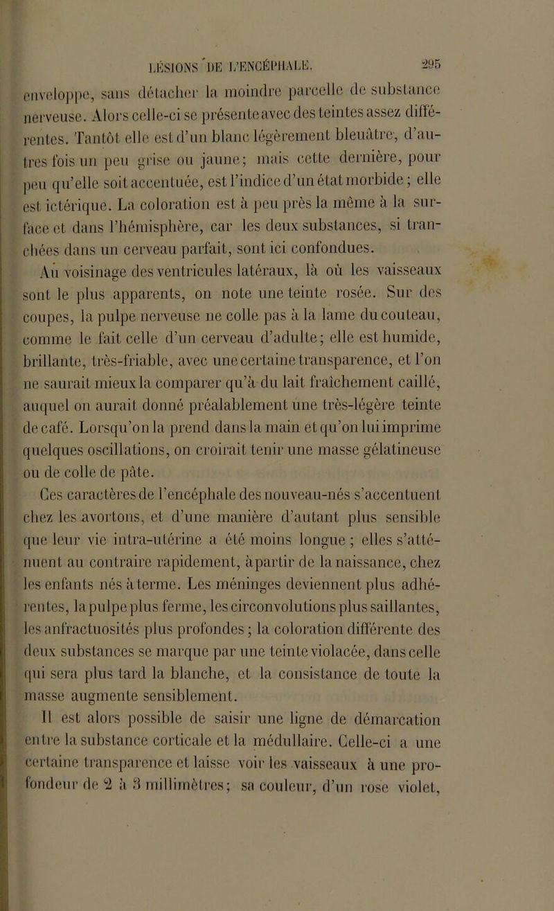 enveloppe, sans détacher la moindre parcelle de substance nerveuse. Alors celle-ci se présente avec des teintes assez diffé- rentes. Tantôt elle est d’un blanc légèrement bleuâtre, d’au- tres fois un peu grise ou jaune; mais cette dernière, pour peu qu’elle soit accentuée, est l’indice d’un état morbide; elle est ictérique. La coloration est à peu près la meme à la sur- face et dans l’hémisphère, car les deux substances, si tran- chées dans un cerveau parfait, sont ici confondues. Au voisinage des ventricules latéraux, là où les vaisseaux sont le plus apparents, on note une teinte rosée. Sur des coupes, la pulpe nerveuse ne colle pas à la lame du couteau, comme le fait celle d’un cerveau d’adulte; elle est humide, brillante, très-friable, avec une certaine transparence, et l’on ne saurait mieux la comparer qu’à du lait fraîchement caillé, auquel on aurait donné préalablement une très-légère teinte de café. Lorsqu’on la prend dans la main et qu’on lui imprime quelques oscillations, on croirait tenir une masse gélatineuse ou de colle de pâte. Ces caractères de l’encéphale des nouveau-nés s’accentuent chez les avortons, et d’une manière d’autant plus sensible que leur vie intra-utérine a été moins longue ; elles s’atté- nuent au contraire rapidement, à partir de la naissance, chez les enfants nés à terme. Les méninges deviennent plus adhé- rentes, lapulpeplus ferme, les circonvolutions plus saillantes, les anfractuosités plus profondes ; la coloration différente des deux substances se marque par une teinte violacée, dans celle qui sera plus tard la blanche, et la consistance de toute la masse augmente sensiblement. Il est alors possible de saisir une ligne de démarcation entre la substance corticale et la médullaire. Celle-ci a une certaine transparence et laisse voir les vaisseaux à une pro- fondeur de °2 à 3 millimètres; sa couleur, d’un rose violet.