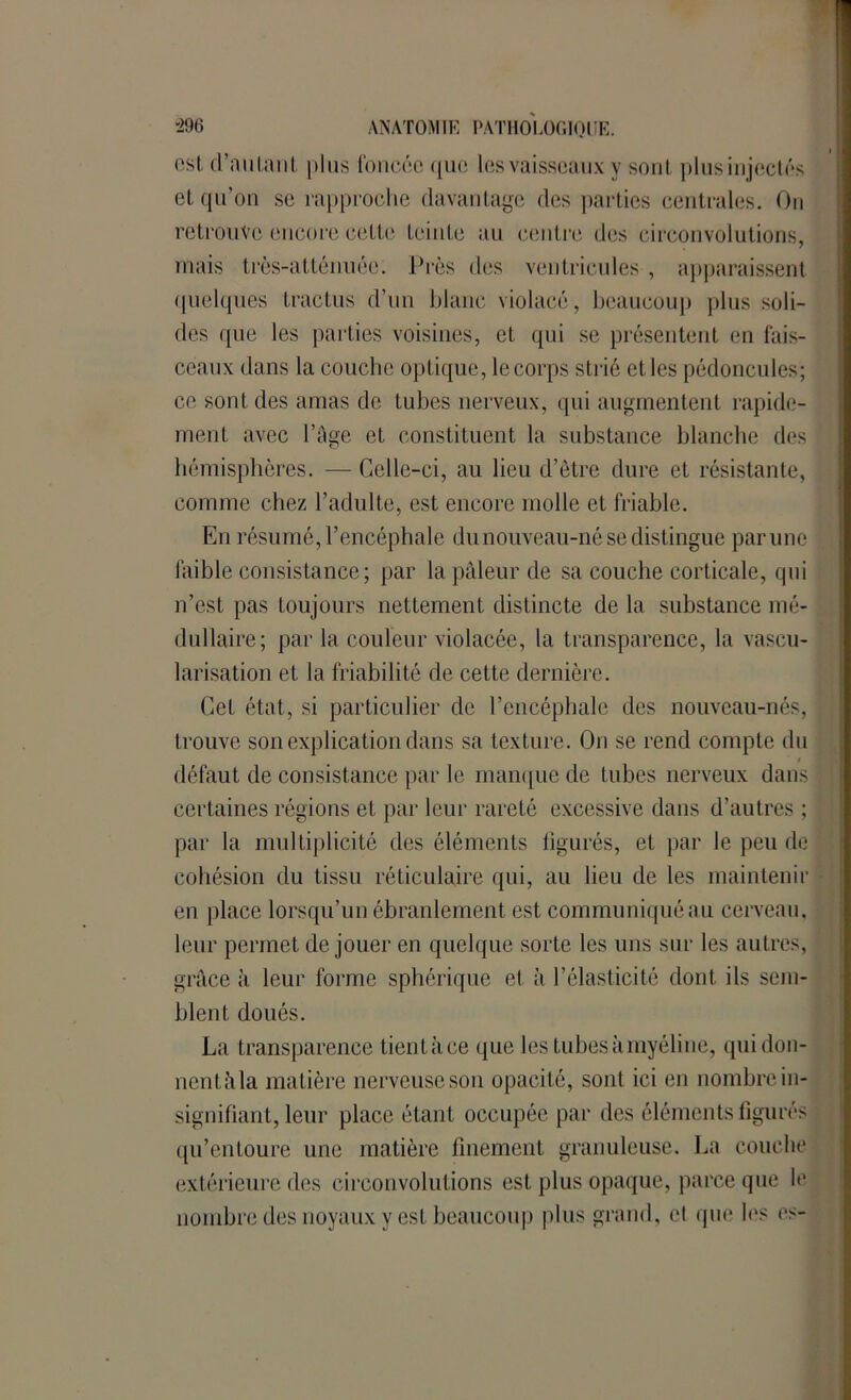 est d’niiLaut plus foncée que les vaisseaux y sont plusinjectés et qu’on se rapproche davantage des parties centrales. On retrouve encore cette feinte au centre des circonvolutions, mais trôs-atténuée. Près des ventricules , apparaissent quelques tractus d’un blanc violacé, beaucoup plus soli- des que les parties voisines, et qui se présentent en fais- ceaux dans la couche optique, le corps strié et les pédoncules; ce sont des amas de tubes nerveux, qui augmentent rapide- ment avec l’âge et constituent la substance blanche des hémisphères. — Celle-ci, au lieu d’être dure et résistante, comme chez l’adulte, est encore molle et friable. En résumé, l’encéphale du nouveau-né se distingue par une faible consistance ; par la pâleur de sa couche corticale, qui n’est pas toujours nettement distincte de la substance mé- dullaire; par la couleur violacée, la transparence, la vascu- larisation et la friabilité de cette dernière. Cet état, si particulier de l’encéphale des nouveau-nés, trouve son explication dans sa texture. On se rend compte du i i défaut de consistance par le manque de tubes nerveux dans certaines régions et par leur rareté excessive dans d’autres ; par la multiplicité des éléments figurés, et par le peu de cohésion du tissu réticulaire qui, au lieu de les maintenir en place lorsqu’un ébranlement est communiqué au cerveau, leur permet de jouer en quelque sorte les uns sur les autres, grâce à leur forme sphérique et à l’élasticité dont ils sem- blent doués. La transparence tientàce que les tubes à myéline, qui don- nent, il la matière nerveuse son opacité, sont ici en nombre in- signifiant, leur place étant occupée par des éléments figurés qu’entoure une matière finement granuleuse. La couche extérieure des circonvolutions est plus opaque, parce que le nombre des noyaux y est beaucoup plus grand, et que les es-