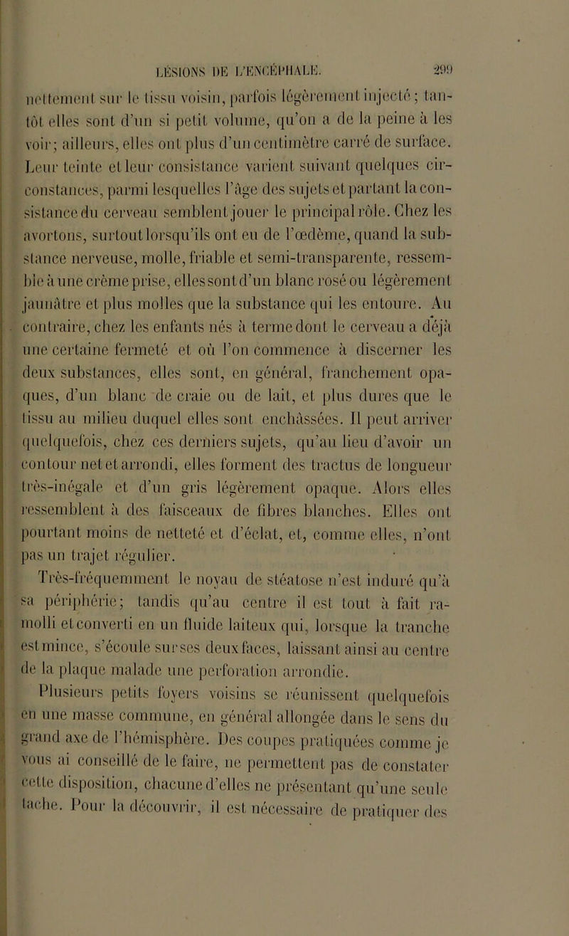 nolteinojiI sur le tissu voisin, parfois légèrement injecté ; tan- tôt elles sont d’un si petit volume, qu’on a de la peine à les voir ; ailleurs, elles ont plus d’un centimètre carré de surface. Leur teinte et leur consistance varient suivant quelques cir- constances, parmi lesquelles l’âge des sujets et partant la con- sistancedu cerveau semblent jouer le principal rôle. Chez les avortons, surtout lorsqu’ils ont eu de l’œdème, quand la sub- stance nerveuse, molle, friable et semi-transparente, ressem- ble à une crème prise, elles sont d’un blanc rosé ou légèrement jaunâtre et plus molles que la substance qui les entoure. Au contraire, chez les enfants nés à terme dont le cerveau a déjà une certaine fermeté et où l’on commence à discerner les deux substances, elles sont, en général, franchement opa- ques, d’un blanc de craie ou de lait, et plus dures que le lissu au milieu duquel elles sont enchâssées. Il peut arriver quelquefois, chez ces derniers sujets, qu’au lieu d’avoir un contour net et arrondi, elles forment des tractus de longueur très-inégale et d’un gris légèrement opaque. Alors elles ressemblent à des faisceaux de fibres blanches. Elles ont pourtant moins de netteté et d’éclat, et, comme elles, iront pas un trajet régulier. Très-fréquemment le noyau de stéatose n’est induré qu’à sa périphérie ; tandis qu’au centre il est tout à lait ra- molli etconverti en un fluide laiteux qui, lorsque la tranche est mince, s’écoule surses deuxfaces, laissant ainsi au centre de la plaque malade une perforation arrondie. Plusieurs petits foyers voisins se réunissent quelquefois en une masse commune, en général allongée dans le sens du grand axe de l’hémisphère. Des coupes pratiquées comme je vous ai conseillé de le faire, ne permettent pas de constater celte disposition, chacune d’elles ne présentant qu’une seule lâche. Pour la découvrir, il est nécessaire de pratiquer des