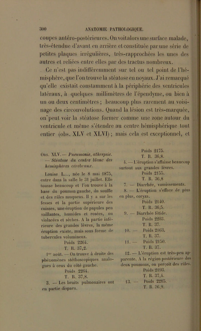 coupes antéro-postérieures. On voitalors une surface malade, très-étendue d’avant en arrière et constituée par une série de petites plaques irrégulières, très-rapprochées les unes des autres et reliées entre elles par des tractus nombreux. Ce n'est pas indifféremment sur tel ou tel point de l’hé- misphère, que l’on trouve la stéatose en noyaux. J’ai remarqué qu’elle existait constamment à la périphérie des ventricules latéraux, à quelques millimètres de l’épendyme, ou bien à un ou deux centimètres ; beaucoup plus rarement au voisi- nage des circonvolutions. Quand la lésion est, très-marquée, on’peut voir la stéatose former comme une zone autour du ventricule et même s’étendre au centre hémisphérique tout entier (obs. XLY et XLYI) ; mais cela est exceptionnel, et Ors. XLV.— Pneumonie, athrepsie. — Stéatose du centre blanc des hémisphères cérébraux. Louise L..., née le 8 mai 1875, entre dans la salle le 31 juillet. Elle tousse beaucoup et l’on trouve à la base du poumon gauche, du souille et des râles muqueux. 11 y a sur les fesses et la partie supérieure des cuisses, une éruption de papules peu saillantes, humides et rosées, ou violacées et sèches. A la partie infé- rieure des grandes lèvres, la même éruption existe, mais sous tonne de tubercules volumineux. Poids 2264. T. R. 37,2. 1er août. — On trouve à droite des phénomènes stéthoscopiques analo- gues à ceux du côté gauche. Poids 2264. T. IL 37,8. 3. — Les bruits pulmonaires ont en partie disparu. Poids 2175. T. R. 36,8. 4. — L’éruption s’affaisse beaucoup surtout aux grandes lèvres. Poids 2155. T. R. 36,8 7. — Diarrhée, vomissements. 8. — L’éruption s’efface île pins en plus, coryza. Poids 2140. T. R. 36,5. 9. — Diarrhée fétide. Poids 2203. T. II. 37. 10. — Poids 2163. T. R. 37. 11. — Poids 2150. T. IL 37. 12. — L’éruption est très-peu ap- parente. A la région postérieure des deux poumons, on perçoit des râles. Poids 2193. T. R. 37,4. 13. — Poids 2215. T. R. 36,9.
