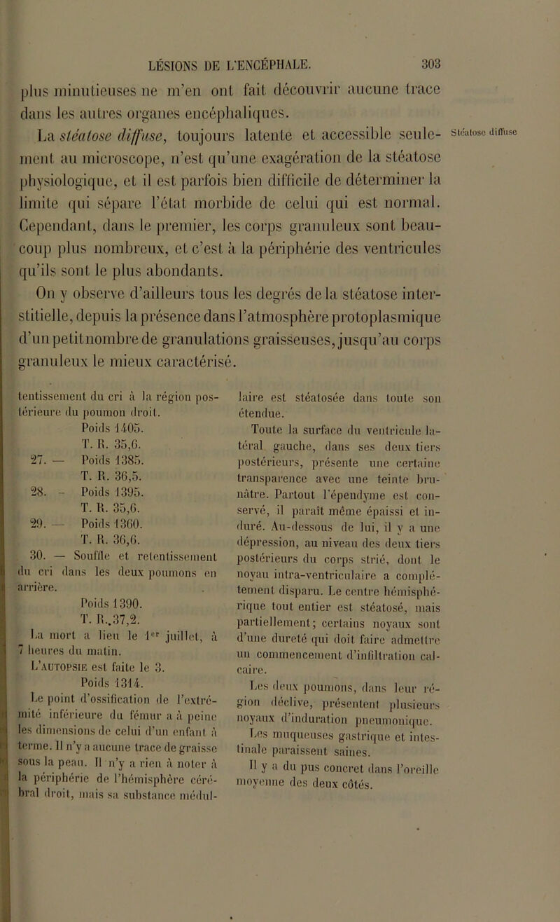 plus minutieuses ne m’en ont fait découvrir aucune trace dans les autres organes encéphaliques. La stéatose diffuse, toujours latente et accessible seule- sicaioso anruse ment au microscope, n’est qu’une exagération de la stéatose physiologique, et il est parfois bien difficile de déterminer la limite qui sépare l’état morbide de celui qui est normal. Cependant, dans le premier, les corps granuleux sont beau- coup plus nombreux, et c’est à la périphérie des ventricules qu’ils sont le plus abondants. On y observe d’ailleurs tous les degrés delà stéatose inter- stitielle, depuis la présence dans l’atmosphère protoplasmique d’unpetitnombre de granulations graisseuses, jusqu’au corps granuleux le mieux caractérisé. tentissement du cri à la région pos- lérieure du poumon droil. Poids 1405. T. R. 35,0. 27. — Poids 1385. T. R. 36,5. 28. - Poids 1395. T. R. 35,0. 29. — Poids 1360. T. R. 30,0. 30. — Souffle et retentissement du cri dans les deux poumons en arrière. Poids 1390. T. R..37,2. La mort a lieu le 1er juillet, à 7 heures du matin. L’autopsie est faite le 3. Poids 1314. Le point d’ossification de l’extré- mité inférieure du fémur a à peine les dimensions de celui d’un enfant à terme. Il n’y a aucune trace de graisse sous la peau. Il n’y a rien à noter à la périphérie de l’hémisphère céré- bral droit, mais sa substance médul- laire est stéatosée dans toute son étendue. Toute la surface du ventricule la- téral gauche, dans ses deux tiers postérieurs, présente une certaine transparence avec une teinte bru- nâtre. Partout l’épendyme est con- servé, il paraît même épaissi et in- duré. Au-dessous de lui, il y a une dépression, au niveau des deux tiers postérieurs du corps strié, dont le noyau intra-véntriculaire a complè- tement disparu. Le centre hémisphé- rique tout entier est stéatosé, mais partiellement; certains noyaux sont d’une dureté qui doit faire admettre un commencement d’infiltration cal- caire. Les deux poumons, dans leur ré- gion déclive, présentent plusieurs noyaux d’induration pneumonique. Les muqueuses gastrique et intes- tinale paraissent saines. H y a du pus concret dans l’oreille moyenne des deux côtés.