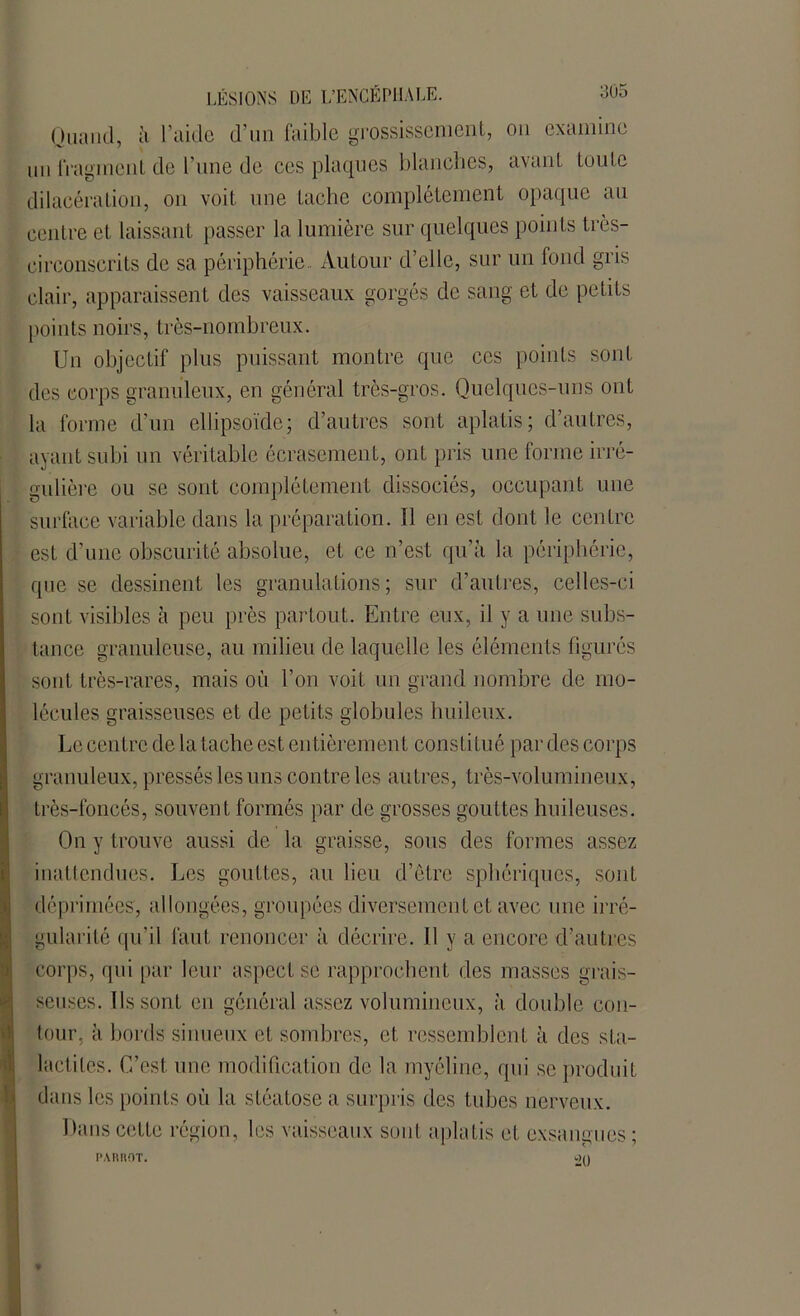 Quand, ii l’aide d’un faible grossissement, ou examine un fragment, de l’une de ces plaques blanches, avant toute dilacération, on voit une tache complètement opaque au centre et laissant passer la lumière sur quelques points très- circonscrits de sa périphérie.. Autour d’elle, sur un fond gris clair, apparaissent des vaisseaux gorgés de sang et de petits points noirs, très-nombreux. Un objectif plus puissant montre que ces points sont des corps granuleux, en général très-gros. Quelques-uns ont la forme d’un ellipsoïde; d’autres sont aplatis; d’autres, ayant subi un véritable écrasement, ont pris une forme irré- gulière ou se sont complètement dissociés, occupant une surface variable dans la préparation. Il en est dont le centre est d’une obscurité absolue, et ce n’est qu’à la périphérie, que se dessinent les granulations; sur d’autres, celles-ci sont visibles à peu près partout. Entre eux, il y a une subs- tance granuleuse, au milieu de laquelle les éléments figurés sont très-rares, mais où l’on voit un grand nombre de mo- lécules graisseuses et de petits globules huileux. Le centre de la tache est entièrement constitué par des corps granuleux, pressés les uns contre les autres, très-volumineux, très-foncés, souvent formés par de grosses gouttes huileuses. On y trouve aussi de la graisse, sous des formes assez inattendues. Les gouttes, au lieu d’être sphériques, sont déprimées, allongées, groupées diversement et avec une irré- gularité qu’il faut renoncer à décrire. 11 y a encore d’autres corps, qui par leur aspect se rapprochent des niasses grais- seuses. Us sont en général assez volumineux, à double con- tour, à bords sinueux et sombres, et ressemblent à des sta- lactites. C’est une modification de la myéline, qui se produit dans les points où la stéatose a surpris des tubes nerveux. Dans cette région, les vaisseaux sont aplatis et exsangues; PARROT. 20