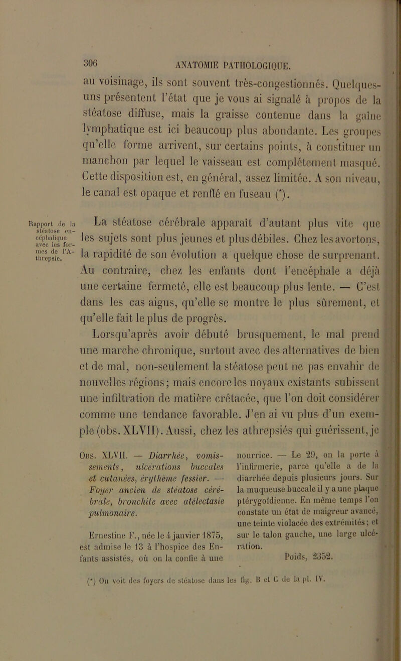 Rapport de la stéatose en- céphalique avec les for- mes de l'A- threpsie. 306 ANATOMIE PATHOLOGIQUE, au voisinage, ils sont souvent très-congestiormés. Quelques- uns présentent l’état que je vous ai signalé à propos de la stéatose diffuse, mais la graisse contenue dans la gaine lymphatique est ici beaucoup plus abondante. Les groupes qu’elle forme arrivent, sur certains points, à constituer un manchon par lequel le vaisseau est complètement masqué. Cette disposition est, en général, assez limitée. A son niveau, le canal est opaque et renflé en fuseau (*). La stéatose cérébrale apparaît d’autant plus vite que les sujets sont plus jeunes et plus débiles. Chez les avortons, la rapidité de son évolution a quelque chose de surprenant. Au contraire, chez les enfants dont l’encéphale a déjà une certaine fermeté, elle est beaucoup plus lente. — C’est dans les cas aigus, qu’elle se montre le plus sûrement, et qu’elle fait le plus de progrès. Lorsqu’après avoir débuté brusquement, le mal prend une marche chronique, surtout avec des alternatives de bien et de mal, non-seulement la stéatose peut 11e pas envahir de nouvelles régions; mais encore les noyaux existants subissent une infiltration de matière crétacée, que l’on doit considérer comme une tendance favorable. J’en ai vu plus d’un exem- ple (obs. XLVII). Aussi, chez les athrepsiés qui guérissent, je Obs. XLVII. — Diarrhée, vomis- sements , ulcérations buccales et cutanées, érythème fessier. — Foyer ancien de stéatose céré- brale, bronchite avec atélectasie pulmonaire. Ernestine F., née le A janvier 1875, est admise le 13 à l’hospice des En- fants assistés, où on la conlie à une nourrice. — Le 29, on la porte à l’inlirmerie, parce qu'elle a de la diarrhée depuis plusieurs jours. Sur la muqueuse buccale il y a une plaque ptérygoïdienne. En même temps l’on constate un état de maigreur avancé, une teinte violacée des extrémités; et sur le talon gauche, une large ulcé- ration. Poids, 2352. (*) On voit des loyers du stéatose dans lus lig. R ut C du la |d. U.