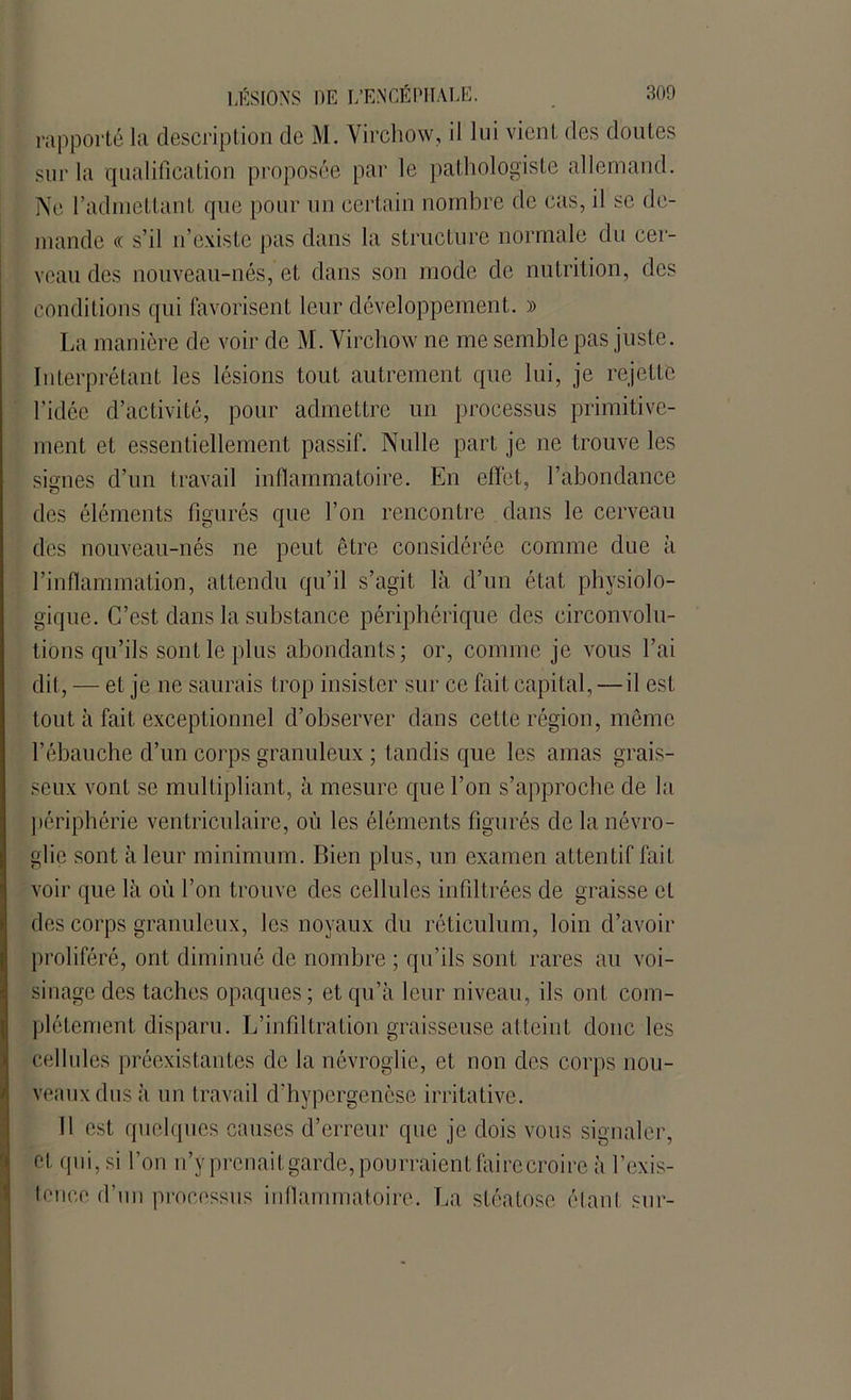 rapporté la description de M. Virchow, il lui vient des doutes sur la qualification proposée par le pathologiste allemand. Ne l’admettant rpie pour un certain nombre de cas, il se de- mande « s’il n’existe pas dans la structure normale du cer- veau des nouveau-nés, et dans son mode de nutrition, des conditions qui favorisent leur développement. » La manière de voir de M. Virchow ne me semble pas juste. Interprétant les lésions tout autrement que lui, je rejette l'idée d’activité, pour admettre un processus primitive- ment et essentiellement passif. Nulle part je ne trouve les signes d’un travail inflammatoire. En effet, l’abondance des éléments figurés que l’on rencontre dans le cerveau des nouveau-nés ne peut être considérée comme due à l’inflammation, attendu qu’il s’agit là d’un état physiolo- gique. C’est dans la substance périphérique des circonvolu- tions qu’ils sont le plus abondants; or, comme je vous l’ai dit, — et je ne saurais trop insister sur ce fait capital, — il est tout à fait exceptionnel d’observer dans cette région, même l’ébauche d’un corps granuleux ; tandis que les amas grais- seux vont se multipliant, à mesure que l’on s’approche de la périphérie ventriculaire, où les éléments figurés de la névro- glie sont à leur minimum. Bien plus, un examen attentif fait voir que là où l’on trouve des cellules infiltrées de graisse et des corps granuleux, les noyaux du réticulum, loin d’avoir proliféré, ont diminué de nombre ; qu’ils sont rares au voi- sinage des taches opaques ; et qu’à leur niveau, ils ont com- plètement disparu. L’infiltration graisseuse atteint donc les cellules préexistantes de la névroglie, et non des corps nou- veaux dus à un travail d’hypergencse irritative. 11 est quelques causes d’erreur que je dois vous signaler, et qui, si l’on n’y prcnaitgarde, pourraient foire croire à l’exis- tence d’un processus inflammatoire. La stéatose étant sur-