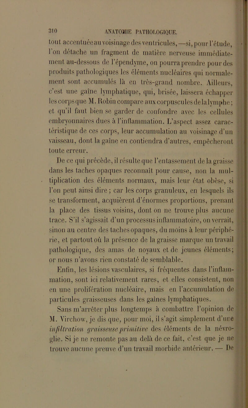 loul accentuée au voisinage des ventricules,—si, pour l’étude, ■ l'on détache un fragment de matière nerveuse immédiate- ment au-dessous de l’épendyme, on pourra prendre pour des produits pathologiques les éléments nucléaires qui normale- ment sont accumulés là en très-grand nombre. Ailleurs, c’est une gaine lymphatique, qui, brisée, laissera échapper lescorpsque M. Robin compare aux corpusculesdelalymphe; et qu’il faut bien se garder de confondre avec les cellules embryonnaires dues à T inflammation. L’aspect assez carac- téristique de ces corps, leur accumulation au voisinage d’un vaisseau, dont la gaine en contiendra d’autres, empêcheront toute erreur. De ce qui précède, il résulte que l’entassement de la graisse i dans les taches opaques reconnaît pour cause, non la mul- tiplication des éléments normaux, mais leur état obèse, si l’on peut ainsi dire; car les corps granuleux, en lesquels ils j se transforment, acquièrent d’énormes proportions, prenant la place des tissus voisins, dont on ne trouve plus aucune j trace. S’il s’agissait d’un processus inflammatoire, on verrait, sinon au centre des taches opaques, du moins à leur périphé- rie, et partout où la présence de la graisse marque un travail pathologique, des amas de noyaux et de jeunes éléments; or nous n’avons rien constaté de semblable. Enfin, les lésions vasculaires, si fréquentes dans l’inflam- mation, sont ici relativement rares, et elles consistent, non en une prolifération nucléaire, mais en l’accumulation de particules graisseuses dans les gaines lymphatiques. Sans m’arrêter plus longtemps à combattre l’opinion de M. Virchow, je dis que, pour moi, il s’agit simplement d’ure infiltration graisseuse primitive des éléments de la névro- glie. Si je ne remonte pas au delà de ce fait, c’est que je ne trouve aucune preuve d’un travail morbide antérieur. — De