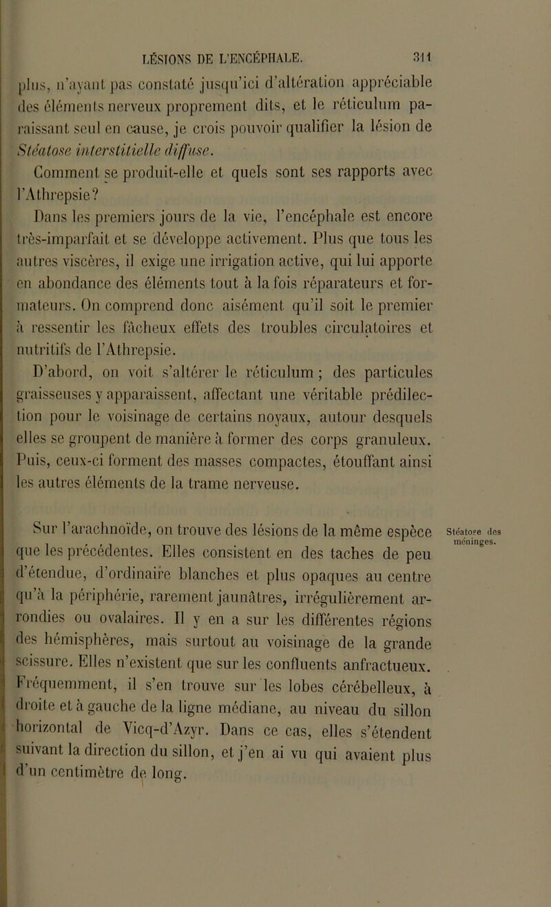 plus, îvayant pas constaté jusqu’ici d’altération appréciable des éléments nerveux proprement dits, et le réticulum pa- raissant seul en cause, je crois pouvoir qualifier la lésion de Stéatose interstitielle diffuse. Comment se produit-elle et quels sont ses rapports avec l’Athrepsie? Dans les premiers jours de la vie, l’encéphale est encore très-imparfait et se développe activement. Plus que tous les autres viscères, il exige une irrigation active, qui lui apporte en abondance des éléments tout à la fois réparateurs et for- mateurs. On comprend donc aisément qu’il soit le premier à ressentir les fâcheux effets des troubles circulatoires et nu tritifs de l’Athrepsie. D’abord, on voit s’altérer le réticulum ; des particules graisseuses y apparaissent, affectant une véritable prédilec- tion pour le voisinage de certains noyaux, autour desquels elles se groupent de manière à former des corps granuleux. Puis, ceux-ci forment des masses compactes, étouffant ainsi les autres éléments de la trame nerveuse. Sur l’arachnoïde, on trouve des lésions de la même espèce que les précédentes. Elles consistent en des taches de peu d’étendue, d’ordinaire blanches et plus opaques au centre qu a la périphérie, rarement jaunâtres, irrégulièrement ar- rondies ou ovalaires. Il y en a sur les différentes régions des hémisphères, mais surtout au voisinage de la grande scissure. Elles n’existent que sur les confluents anfractueux. Fréquemment, il s’en trouve sur les lobes cérébelleux, à droite et à gauche de Ja ligne médiane, au niveau du sillon horizontal de Yicq-d’Azyr. Dans ce cas, elles s’étendent suivant la direction du sillon, et j’en ai vu qui avaient plus d’un centimètre de long. Stéatose des méninges.