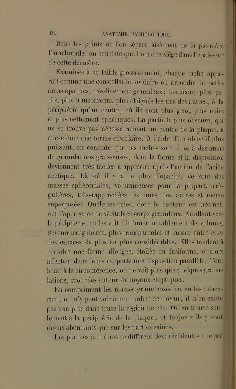Dans les points où l’on sépare aisément de la pie-mère l’arachnoïde, on constate que l’opacité siège dans l’épaisseur de cette dernière. Examinée à un faible grossissement, chaque tache appa- raît comme une constellation ovalaire ou arrondie de petits amas opaques, très-finement granuleux ; beaucoup plus pe- tits, plus transparents, plus éloignés les uns des autres, à la périphérie qu’au centre, où ils sont plus gros, plus noirs et plus nettement sphériques. La partie la plus obscure, qui ne se trouve pas nécessairement au centre de la plaque, a ; elle-même une forme circulaire. A l’aide d’un objectif plus j puissant, on constate que les taches sont dues à des amas de granulations graisseuses, dont la forme et la disposition deviennent très-faciles à apprécier après l’action de l’acide ] acétique. Là où il y a le plus d’opacité, ce sont des J masses sphéroïdalcs, volumineuses pour la plupart, irré- gulières, très-rapprochées les unes des autres et même 1 superposées. Quelques-unes, dont le contour est très-net, ; ont l’apparence de véritables corps granuleux. En allant vers I la périphérie, on les voit diminuer notablement de volume, | devenir irrégulières, plus transparentes et laisser entre elles 1 des espaces de plus en plus considérables. Elles tendent à prendre une forme allongée, étoilée ou fusiforme, et alors | affectent dans leurs rapports une disposition parallèle. Tout à fait à la circonférence, on ne voit plus que quelques granu- f lations, groupées autour de noyaux elliptiques. En comprimant les masses granuleuses ou en les dilacé- rant, on n’y peut voir aucun indice de noyau ; il n’en existe! pas non plus dans toute la région foncée. On en trouve seu- lement à la périphérie de la plaque ; et toujours ils y sont moins abondants que sur les parties saines. Los plaques jaunâtres ne diffèrent des précédentes que par