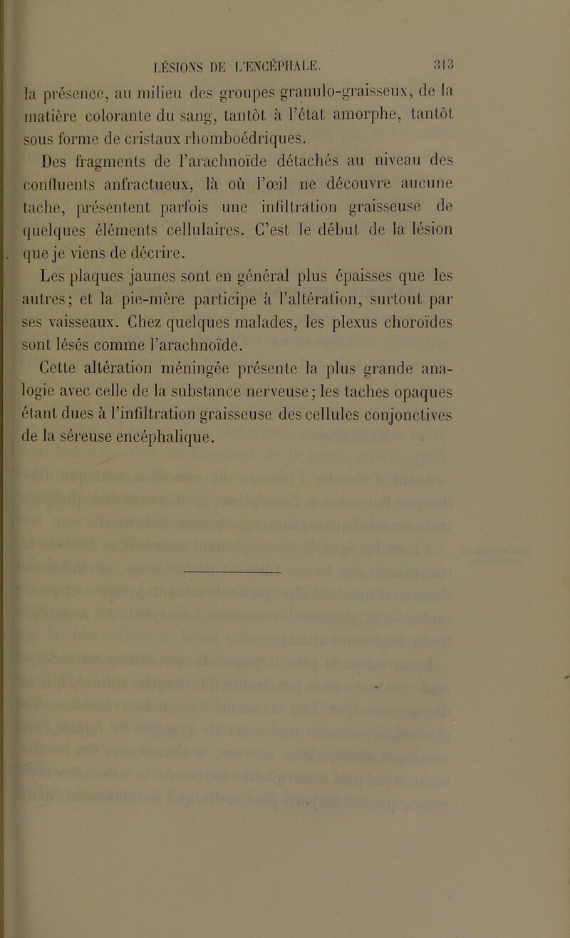O O la présence, an milieu des groupes grannlo-graisseux, de la matière colorante du sang, tantôt à l’état amorphe, tantôt sous forme de cristaux rhomboédriques. Des fragments de l’arachnoïde détachés au niveau des confluents anfractueux, là où l’œil ne découvre aucune tache, présentent parfois une infiltration graisseuse de quelques éléments cellulaires. C’est le début de la lésion que je viens de décrire. Les plaques jaunes sont en général plus épaisses que les autres; et la pie-mère participe à l’altération, surtout par ses vaisseaux. Chez quelques malades, les plexus choroïdes sont lésés comme l’arachnoïde. Cette altération méningée présente la plus grande ana- logie avec celle de la substance nerveuse; les taches opaques étant dues à l’infiltration graisseuse des cellules conjonctives de la séreuse encéphalique.