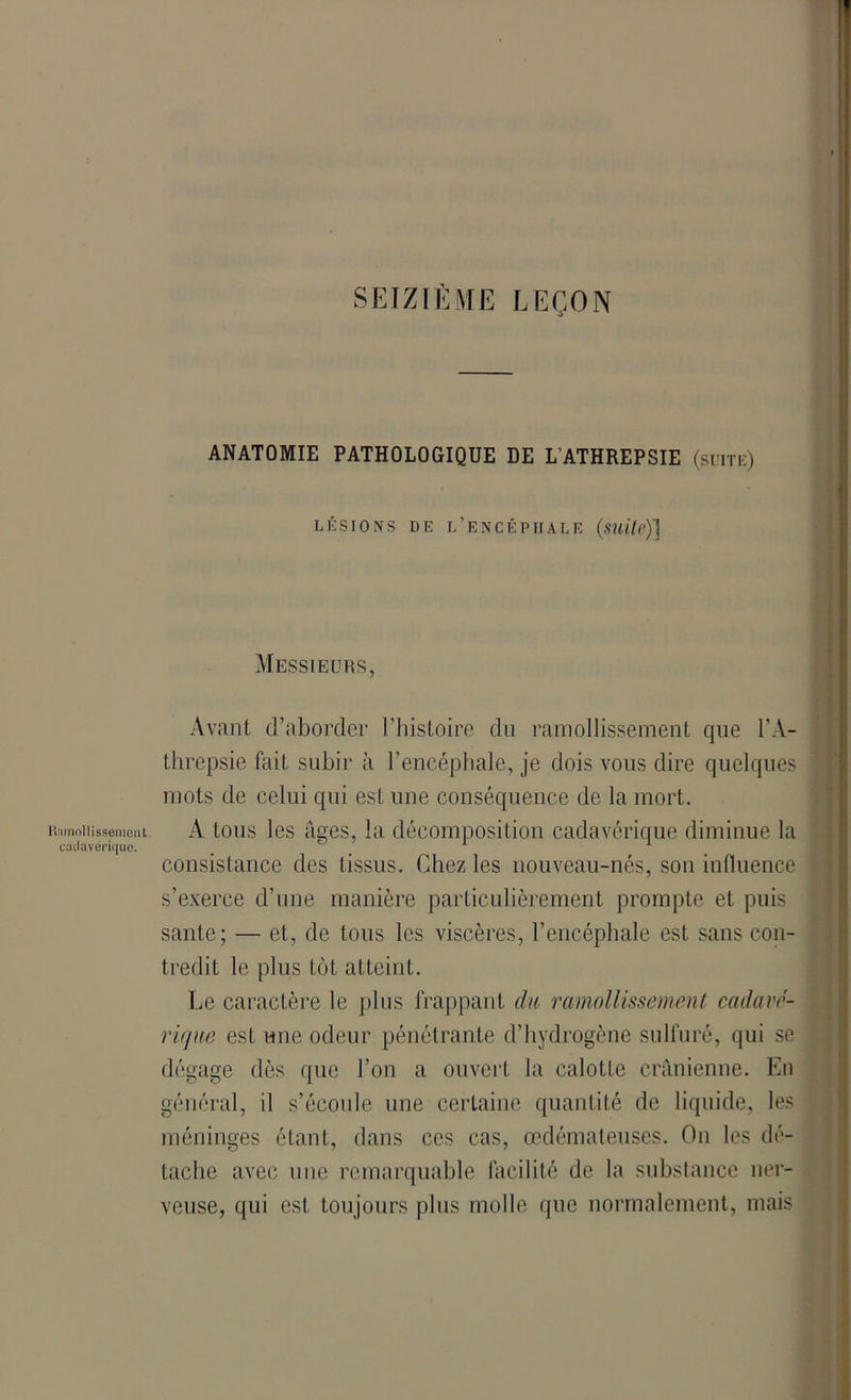 SEIZIÈME LEÇON Ramollissement cadavérique. ANATOMIE PATHOLOGIQUE DE L’ATHREPSIE (suite) lésions de l’encépiiale (suite)] Messieurs, Avant d’aborder l’histoire du ramollissement que l’A- threpsie fait subir à l’encéphale, je dois vous dire quelques mots de celui qui est une conséquence de la mort. A tous les âges, la décomposition cadavérique diminue la consistance des tissus. Chez les nouveau-nés, son influence s’exerce d’une manière particulièrement prompte et puis santé; — et, de tous les viscères, l’encéphale est sans con- tredit le plus tôt atteint. Le caractère le plus frappant du ramollissement cadavé- rique est une odeur pénétrante d’hydrogène sulfuré, qui se dégage dès que l’on a ouvert la calotte crânienne. En général, il s’écoule une certaine quantité de liquide, les méninges étant, dans ces cas, œdémateuses. On les dé- tache avec une remarquable facilité de la substance ner- veuse, qui est toujours plus molle que normalement, mais