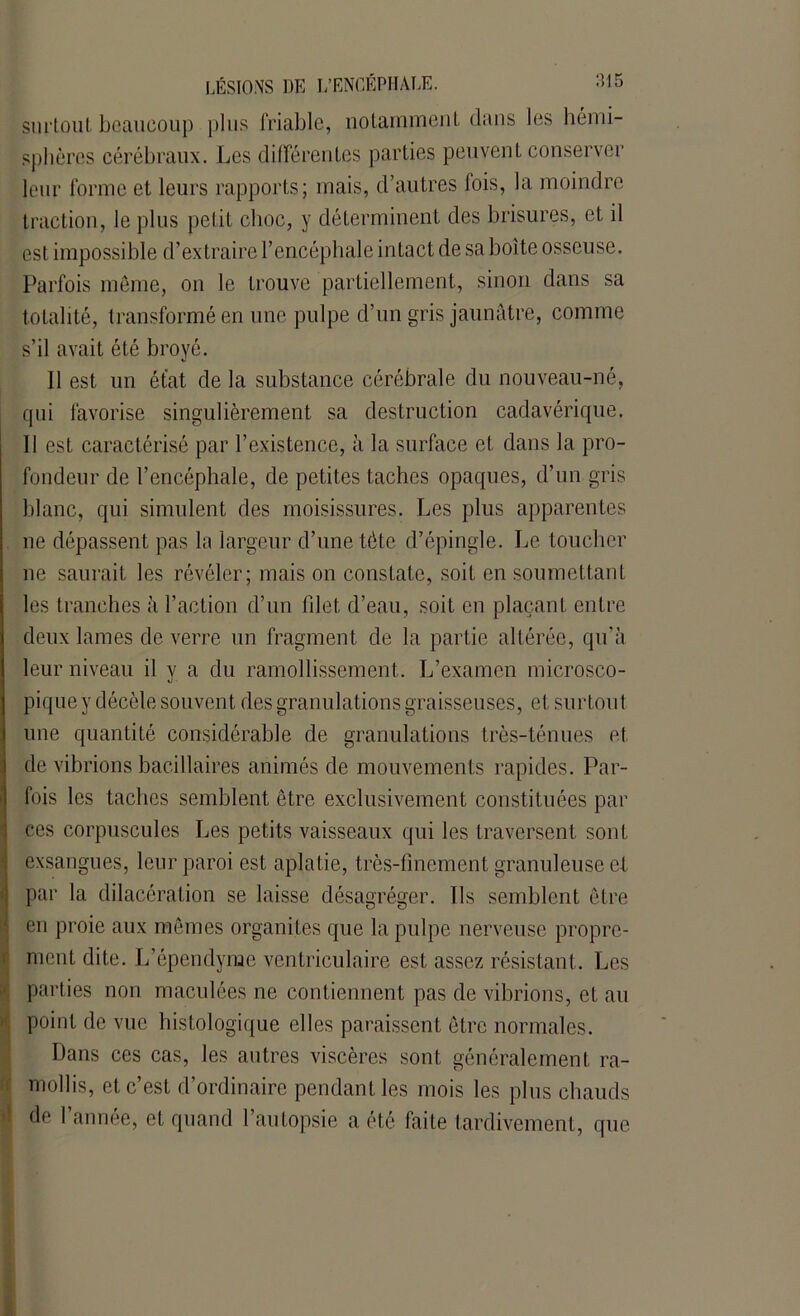 surtout beaucoup plus friable, notamment dans les hémi- sphères cérébraux. Les différentes parties peuvent conserver leur forme et leurs rapports; mais, d’autres fois, la moindre traction, le plus pelit choc, y déterminent des brisures, et il est impossible d’extraire l’encéphale intact de sa boîte osseuse. Parfois même, on le trouve partiellement, sinon dans sa totalité, transformé en une pulpe d’un gris jaunâtre, comme s’il avait été broyé. 11 est un état de la substance cérébrale du nouveau-né, qui favorise singulièrement sa destruction cadavérique. Il est caractérisé par l’existence, à la surface et dans la pro- fondeur de l’encéphale, de petites taches opaques, d’un gris blanc, qui simulent des moisissures. Les plus apparentes ne dépassent pas la largeur d’une tète d’épingle. Le toucher ne saurait les révéler; mais on constate, soit en soumettant les tranches à l’action d’un filet d’eau, soit en plaçant entre deux lames de verre un fragment de la partie altérée, qu’à leur niveau il y a du ramollissement. L’examen microsco- pique y décèle souvent des granulations graisseuses, et surtout une quantité considérable de granulations très-ténues et de vibrions bacillaires animés de mouvements rapides. Par- fois les taches semblent être exclusivement constituées par ces corpuscules Les petits vaisseaux qui les traversent sont exsangues, leur paroi est aplatie, très-finement granuleuse et par la dilacération se laisse désagréger. Ils semblent être en proie aux mêmes organites que la pulpe nerveuse propre- ment dite. L’épcndyme ventriculaire est assez résistant. Les parties non maculées ne contiennent pas de vibrions, et au point de vue histologique elles paraissent être normales. Dans ces cas, les autres viscères sont généralement ra- mollis, et c’est d’ordinaire pendant les mois les plus chauds de l’année, et quand l’autopsie a été faite tardivement, que