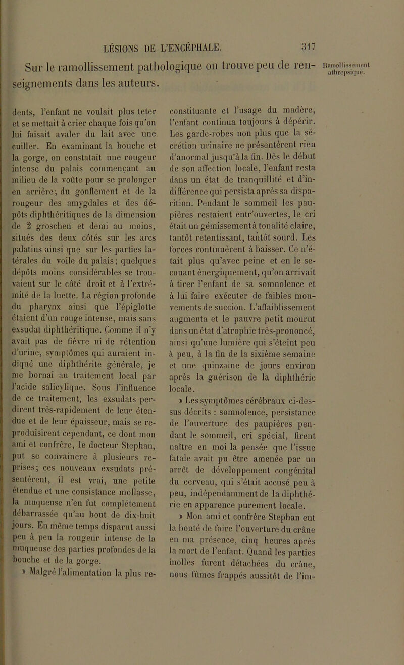 Sur le ramollissement pathologique on trouve peu de ren- seignements dans les auteurs. Ramollissement alhrcpsiqtie. dents, l’enfant ne voulait plus teter et se mettait à crier chaque fois qu’on lui faisait avaler du lait avec une cuiller. En examinant la bouche et la gorge, on constatait une rougeur intense du palais commençant au milieu de la voûte pour se prolonger en arrière; du gonflement et de la rougeur des amygdales et des dé- pôts diphthéritiques de la dimension de 2 groschen et demi au moins, situés des deux côtés sur les arcs palatins ainsi que sur les parties la- térales du voile du palais; quelques dépôts moins considérables se trou- vaient sur le côté droit et à l’extré- mité de la luette. La région profonde du pharynx ainsi que l’épiglotte étaient d’un rouge intense, mais sans exsudât diphthéritique. Comme il n’y avait pas de fièvre ni de rétention d’urine, symptômes qui auraient in- diqué une diphthérite générale, je me bornai au traitement local par l’acide salicylique. Sous l’inlluence de ce traitement, les exsudais per- dirent très-rapidement de leur éten- due et de leur épaisseur, mais se re- produisirent cependant, ce dont mon ami et confrère, le docteur Stephan, put se convaincre à plusieurs re- prises; ces nouveaux exsudats pré- sentèrent, il est vrai, une petite étendue et une consistance mollasse, la muqueuse n’en fut complètement débarrassée qu’au bout de dix-huit jours. En même temps disparut aussi peu à peu la rougeur intense de la muqueuse des parties profondes de la bouche et de la gorge. » Malgré l’alimentation la plus re- constituante et l’usage du madère, l’enfant continua toujours à dépérir. Les garde-robes non plus que la sé- crétion urinaire ne présentèrent rien d’anormal jusqu’à la fin. Dès le début de son affection locale, l’enfant resta dans un état de tranquillité et d’in- différence qui persista après sa dispa- rition. Pendant le sommeil les pau- pières restaient entr’ouvertes, le cri était un gémissementà tonalité claire, tantôt retentissant, tantôt sourd. Les forces continuèrent à baisser. Ce n’é- tait plus qu’avec peine et en le se- couant. énergiquement, qu’on arrivait à tirer l’enfant de sa somnolence et à lui faire exécuter de faibles mou- vements de succion. L’affaiblissement augmenta et le pauvre petit mourut dans un état d’atrophie très-prononcé, ainsi qu’une lumière qui s’éteint peu à peu, à la fin de la sixième semaine et une quinzaine de jours environ après la guérison de la diphthérie locale. » Les symptômes cérébraux ci-des- sus décrits : somnolence, persistance de l’ouverture des paupières pen- dant le sommeil, cri spécial, firent naître en moi la pensée que l’issue fatale avait pu être amenée par un arrêt de développement congénital du cerveau, qui s’était accusé peu à peu, indépendamment de la diphthé- rie en apparence purement locale. » Mon ami et confrère Stephan eut la bonté de faire l’ouverture du crâne en ma présence, cinq heures après la mort de l’enfant. Quand les parties molles furent détachées du crâne, nous fûmes frappés aussitôt de l’im-