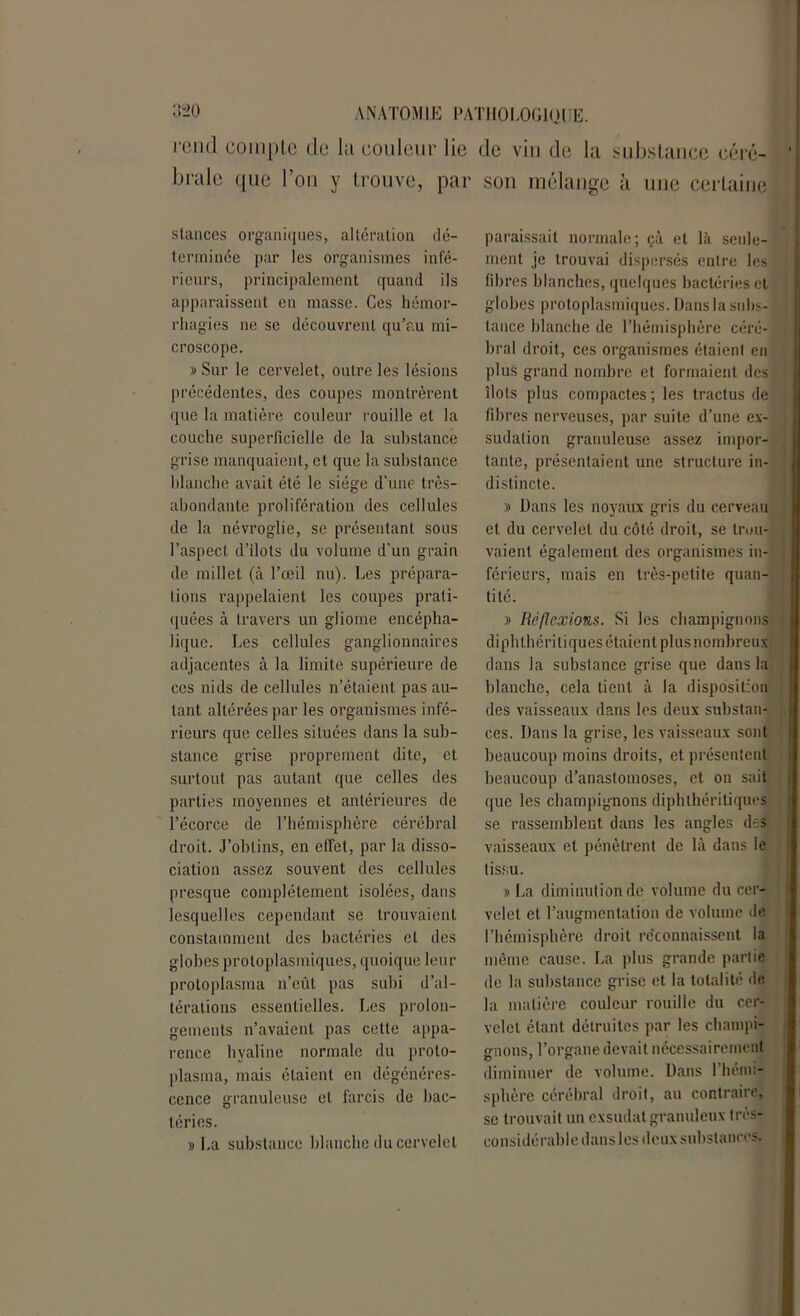 rond compte de la couleur lie de vin de la substance céré- brale que l’on y trouve, par son mélange à une certaine stances organiques, altération dé- terminée par les organismes infé- rieurs, principalement quand ils apparaissent en masse. Ces hémor- rhagies ne se découvrent qu’au mi- croscope. » Sur le cervelet, outre les lésions précédentes, des coupes montrèrent que la matière couleur rouille et la couche superficielle de la substance grise manquaient, et que la substance blanche avait été le siège d’une très- abondante prolifération des cellules de la névroglie, se présentant sous l’aspect d’ilots du volume d'un grain de millet (à l’œil nu). Les prépara- tions rappelaient les coupes prati- quées à travers un gliome encépha- lique. Les cellules ganglionnaires adjacentes à la limite supérieure de ces nids de cellules n’étaient pas au- tant altérées par les organismes infé- rieurs que celles situées dans la sub- stance grise proprement dite, et surtout pas autant que celles des parties moyennes et antérieures de l’écorce de l’hémisphère cérébral droit. J’obtins, en effet, par la disso- ciation assez souvent des cellules presque complètement isolées, dans lesquelles cependant se trouvaient constamment des bactéries et des globes protoplasmiques, quoique leur protoplasma n’eût pas subi d’al- térations essentielles. Les prolon- gements n’avaient pas cette appa- rence hyaline normale du proto- plasma, mais étaient en dégénéres- cence granuleuse et farcis de bac- téries. » La substance blanche du cervelet paraissait normale; çà et là seule- ment je trouvai dispersés entre les fibres blanches, quelques bactéries cl globes protoplasmiques. Dans la subs- tance blanche de l’hémisphère céré- bral droit, ces organismes étaient en plus grand nombre et formaient des îlots plus compactes; les tractus de fibres nerveuses, par suite d’une ex- sudation granuleuse assez impor- tante, présentaient une structure in- distincte. 9 Dans les noyaux gris du cerveau et du cervelet du côté droit, se trou- vaient également des organismes in- férieurs, mais en très-petite quan- tité. 9 Réflexions. Si les champignons diphthéri tiques étaient plus nombreux dans la substance grise que dans la blanche, cela tient à la disposition des vaisseaux dans les deux substan- ces. Dans la grise, les vaisseaux sont beaucoup moins droits, et présentent beaucoup d’anastomoses, et on sait que les champignons diphthéritiques se rassemblent dans les angles des vaisseaux et pénètrent de là dans le tissu. 9 La diminution de volume du cer- velet et l’augmentation de volume de l’hémisphère droit reconnaissent la même cause. La plus grande partie de la substance grise et la totalité de la matière couleur rouille du cer- velet étant détruites par les champi- gnons, l’organe devait nécessairement diminuer de volume. Dans l’hémi- sphère cérébral droit, au contraire, se trouvait un exsudât granuleux très- considérable dans les deux substances.