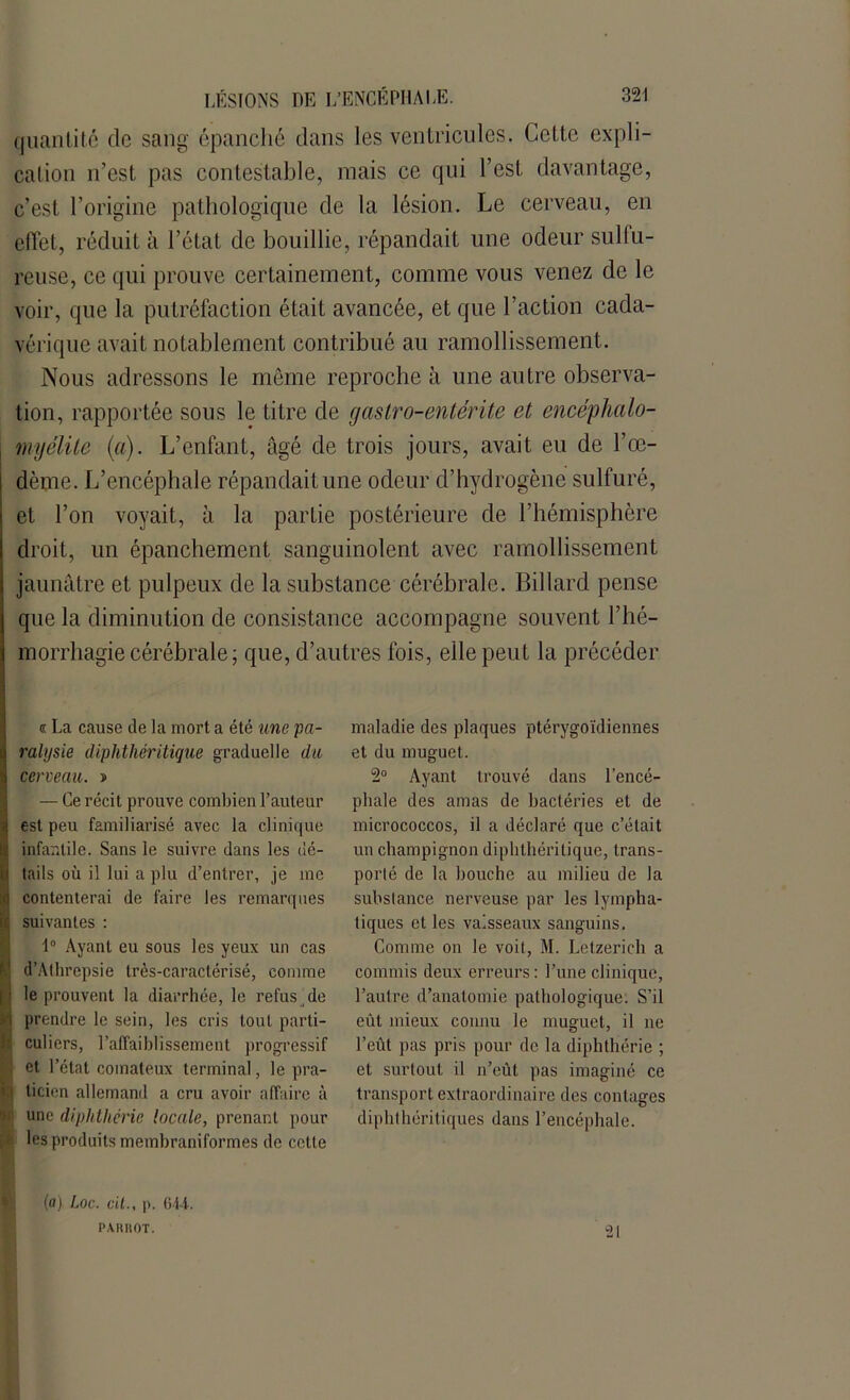 quantité de sang épanché dans les ventricules. Cette expli- cation n’est pas contestable, mais ce qui l’est, davantage, c’est l’origine pathologique de la lésion. Le cerveau, en effet, réduit à l’état de bouillie, répandait une odeur sulfu- reuse, ce qui prouve certainement, comme vous venez de le voir, que la putréfaction était avancée, et que l’action cada- vérique avait notablement contribué au ramollissement. Nous adressons le même reproche à une autre observa- tion, rapportée sous le titre de gastro-entérite et encéphaio- myélite (a). L’enfant, âgé de trois jours, avait eu de l’œ- dème. L’encéphale répandait une odeur d’hydrogène sulfuré, et l’on voyait, à la partie postérieure de l’hémisphère droit, un épanchement sanguinolent avec ramollissement jaunâtre et pulpeux de la substance cérébrale. Billard pense que la diminution de consistance accompagne souvent l’hé- morrhagie cérébrale ; que, d’autres fois, elle peut la précéder oc La cause de la mort a été une pa- ralysie diphthéritique graduelle du cerveau. t> — Ce récit prouve combien l’auteur est peu familiarisé avec la clinique infantile. Sans le suivre dans les dé- tails où il lui a plu d’entrer, je inc contenterai de faire les remarques suivantes : 1° Ayant eu sous les yeux un cas . d’Alhrepsie très-caractérisé, comme ! le prouvent la diarrhée, le refus de prendre le sein, les cris tout parti- culiers, l’affaiblissement progressif ‘ et l’état comateux terminal, le pra- 1 licien allemand a cru avoir affaire à f une diphthérie locale, prenant pour les produits membraniformes de cette maladie des plaques ptérygoïdiennes et du muguet. 2° Ayant trouvé dans l’encé- phale des amas de bactéries et de micrococcos, il a déclaré que c’était un champignon diphthéritique, trans- porté de la bouche au milieu de la substance nerveuse par les lympha- tiques et les vaisseaux sanguins. Comme on le voit, M. Letzerich a commis deux erreurs: l’une clinique, l’autre d’anatomie pathologique: S’il eût mieux connu le muguet, il ne l’eût pas pris pour de la diphthérie ; et surtout il n’eût pas imaginé ce transport extraordinaire des contages dipht héritiques dans l’encéphale. (a) Loc. oit., p. 644. PARIIOT. “21