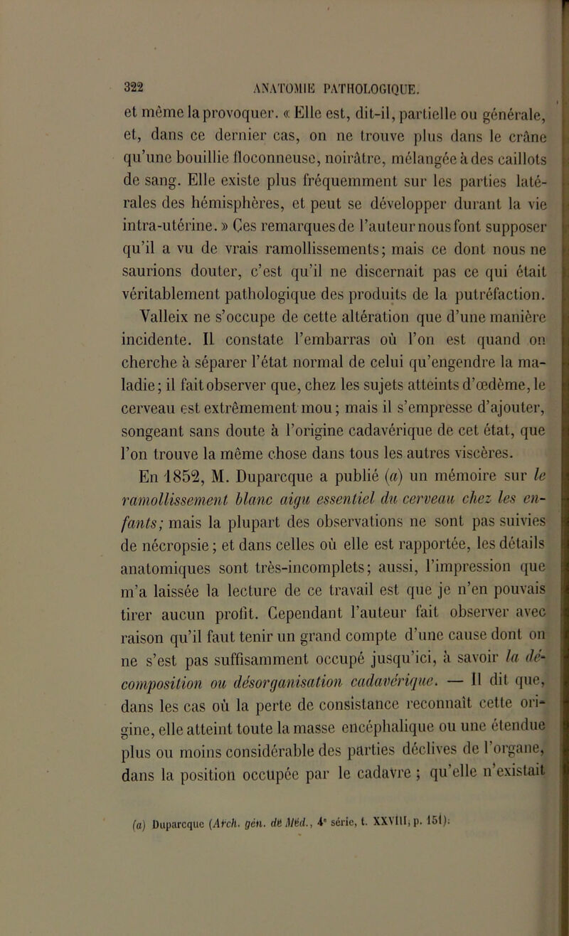 et même la provoquer. « Elle est, dit-il, partielle ou générale, et, dans ce dernier cas, on ne trouve plus dans le crâne qu’une bouillie floconneuse, noirâtre, mélangéeàdes caillots de sang. Elle existe plus fréquemment sur les parties laté- rales des hémisphères, et peut se développer durant la vie intra-utérine. » Çes remarques de l’auteur nous font supposer qu’il a vu de vrais ramollissements; mais ce dont nous ne saurions douter, c’est qu’il ne discernait pas ce qui était véritablement pathologique des produits de la putréfaction. Valleix ne s’occupe de cette altération que d’une manière incidente. Il constate l’embarras où l’on est quand on cherche à séparer l’état normal de celui qu’engendre la ma- ladie ; il fait observer que, chez les sujets atteints d’œdème, le cerveau est extrêmement mou; mais il s’empresse d’ajouter, songeant sans doute à l’origine cadavérique de cet état, que l’on trouve la même chose dans tous les autres viscères. En 1852, M. Duparcque a publié (a) un mémoire sur le ramollissement blanc aigu essentiel du cerveau chez les en- fants; mais la plupart des observations ne sont pas suivies de nécropsie ; et dans celles où elle est rapportée, les détails anatomiques sont très-incomplets; aussi, l’impression que m’a laissée la lecture de ce travail est que je n’en pouvais tirer aucun profit. Cependant l’auteur fait observer avec raison qu’il faut tenir un grand compte d’une cause dont on ne s’est pas suffisamment occupé jusqu’ici, à savoir la dé- composition ou désorganisation cadavérique. — 11 dit que, dans les cas où la perte de consistance reconnaît cette ori* ginc, elle atteint toute la masse encéphalique ou une étendue plus ou moins considérable des parties déclives de 1 organe, dans la position occupée par le cadavre ; qu’elle n’existait (a) Duparcque (Al'clt. gcn. düMécl., 4“ série, t. XXMlIjp. 151);