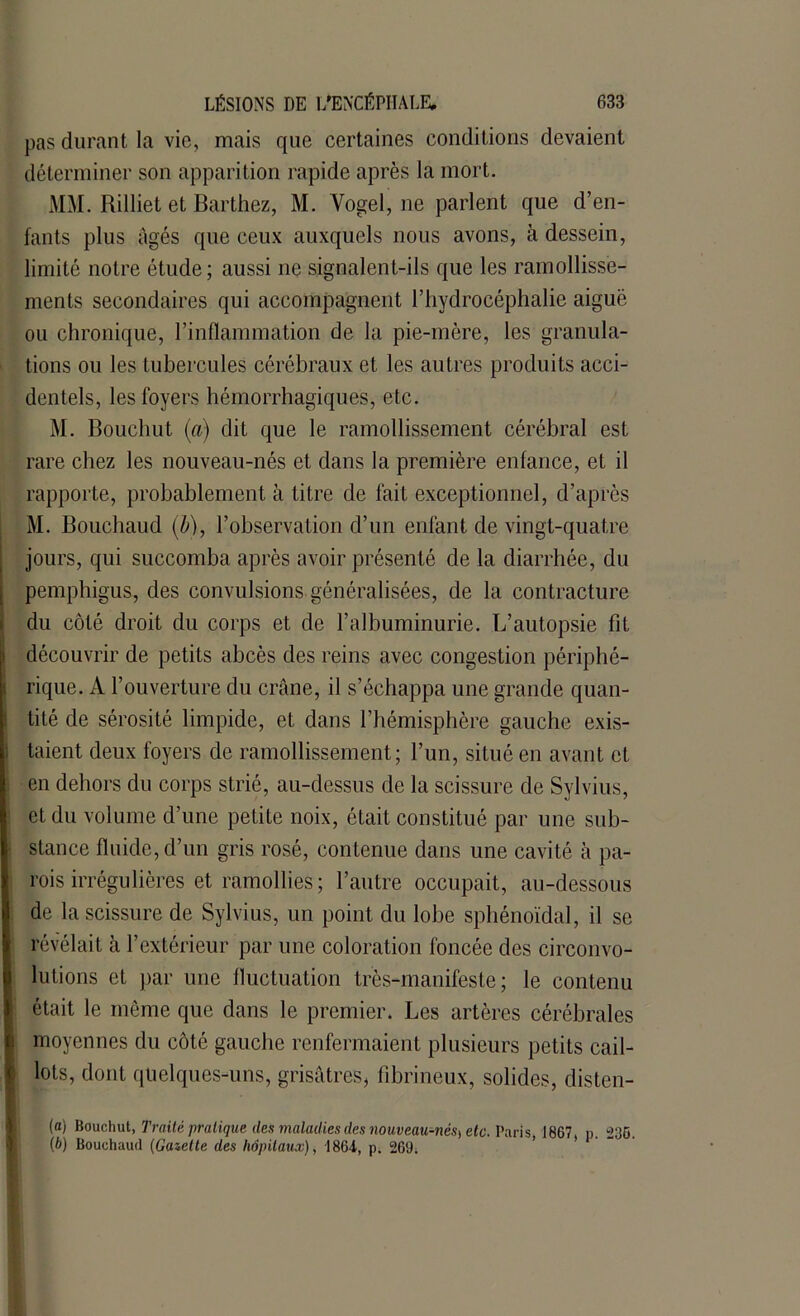 pas durant la vie, mais que certaines conditions devaient déterminer son apparition rapide après la mort. MM. Rilliet et Barthez, M. Vogel, ne parlent que d’en- fants plus âgés que ceux auxquels nous avons, à dessein, limité notre étude; aussi ne signalent-ils que les ramollisse- ments secondaires qui accompagnent l’hydrocéphalie aiguë ou chronique, l’inflammation de la pie-mère, les granula- tions ou les tubercules cérébraux et les autres produits acci- dentels, les foyers hémorrhagiques, etc. M. Bouchut (a) dit que le ramollissement cérébral est rare chez les nouveau-nés et dans la première enfance, et il rapporte, probablement à titre de lait exceptionnel, d’après M. Bouchaud (b), l’observation d’un enfant de vingt-quatre jours, qui succomba après avoir présenté de la diarrhée, du pemphigus, des convulsions généralisées, de la contracture du côté droit du corps et de l’albuminurie. L’autopsie fit découvrir de petits abcès des reins avec congestion périphé- rique. A l’ouverture du crâne, il s’échappa une grande quan- tité de sérosité limpide, et dans l’hémisphère gauche exis- taient deux foyers de ramollissement; l’un, situé en avant et en dehors du corps strié, au-dessus de la scissure de Sylvius, et du volume d’une petite noix, était constitué par une sub- stance fluide, d’un gris rosé, contenue dans une cavité à pa- rois irrégulières et ramollies; l’autre occupait, au-dessous de la scissure de Sylvius, un point du lobe sphénoïdal, il se révélait à l’extérieur par une coloration foncée des circonvo- lutions et par une fluctuation très-manifeste; le contenu était le même que dans le premier. Les artères cérébrales moyennes du côté gauche renfermaient plusieurs petits cail- lots, dont quelques-uns, grisâtres, fibrineux, solides, disten- ta) Bouchut, Traité pratique des maladies des nouveau-nés) etc. Paris 1867 p. 236. (b) Bouchaud (Gazette des hôpitaux), 1864, p. 269.