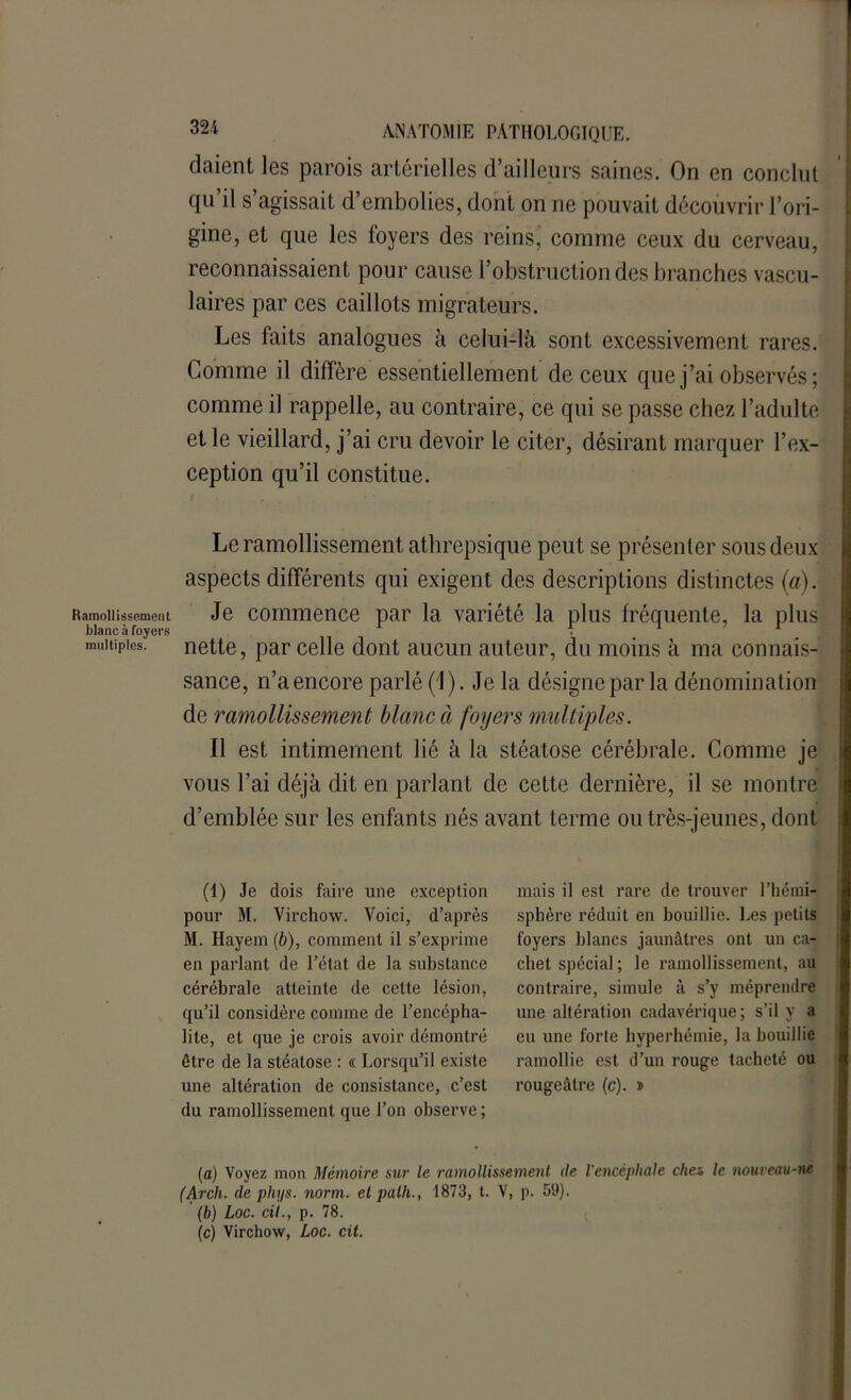 Ramollissement blanc à foyers multiples. ANATOMIE PATHOLOGIQUE, daient les parois artérielles d’ailleurs saines. On en conclut qu’il s’agissait d’embolies, dont on ne pouvait découvrir l’ori- gine, et que les foyers des reins, comme ceux du cerveau, reconnaissaient pour cause l’obstruction des branches vascu- laires par ces caillots migrateurs. Les faits analogues à celui-là sont excessivement rares. Comme il diffère essentiellement de ceux que j’ai observés; comme il rappelle, au contraire, ce qui se passe chez l’adulte et le vieillard, j’ai cru devoir le citer, désirant marquer l’ex- ception qu’il constitue. Le ramollissement athrepsique peut se présenter sous deux aspects différents qui exigent des descriptions distinctes (a). Je commence par la variété la plus fréquente, la plus nette, par celle dont aucun auteur, du moins à ma connais- sance, n’aencore parlé (1). Je la désigne par la dénomination de ramollissement blanc à foyers multiples. Il est intimement lié à la stéatose cérébrale. Comme je vous l’ai déjà dit en parlant de cette dernière, il se montre d’emblée sur les enfants nés avant terme ou très-jeunes, dont (1) Je dois faire une exception pour M. Virchow. Voici, d’après M. Hayem (b), comment il s’exprime en parlant de l’état de la substance cérébrale atteinte de cette lésion, qu’il considère comme de l’encépha- lite, et que je crois avoir démontré être de la stéatose : « Lorsqu’il existe une altération de consistance, c’est du ramollissement que l’on observe; mais il est rare de trouver l’hémi- sphère réduit en bouillie. Les petits foyers blancs jaunâtres ont un ca- chet spécial ; le ramollissement, au contraire, simule à s’y méprendre une altération cadavérique; s’il y a eu une forte hyperhémie, la bouillie ramollie est d’un rouge tacheté ou rougeâtre (c). * (a) Voyez mon Mémoire sur le ramollissement de l'encéphale chez le tiouveau-ne (Arch. de phys. norm. et patli., 1873, t. V, p. 59). (b) Loc. cil., p. 78. (c) Virchow, Loc. cit.